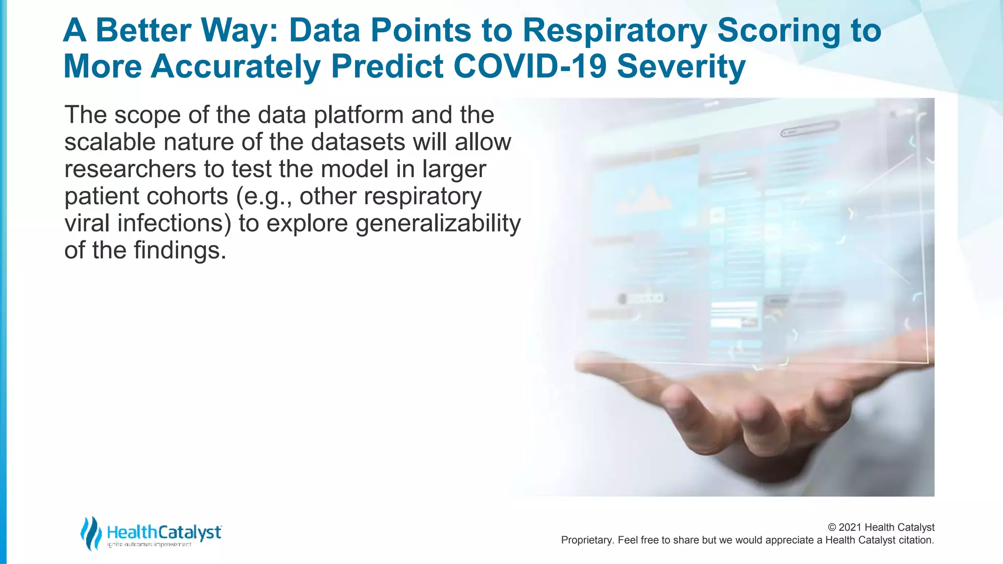 © 2021 Health Catalyst
Proprietary. Feel free to share but we would appreciate a Health Catalyst citation.
A Better Way: Data Points to Respiratory Scoring to
More Accurately Predict COVID-19 Severity
The scope of the data platform and the
scalable nature of the datasets will allow
researchers to test the model in larger
patient cohorts (e.g., other respiratory
viral infections) to explore generalizability
of the findings.
 