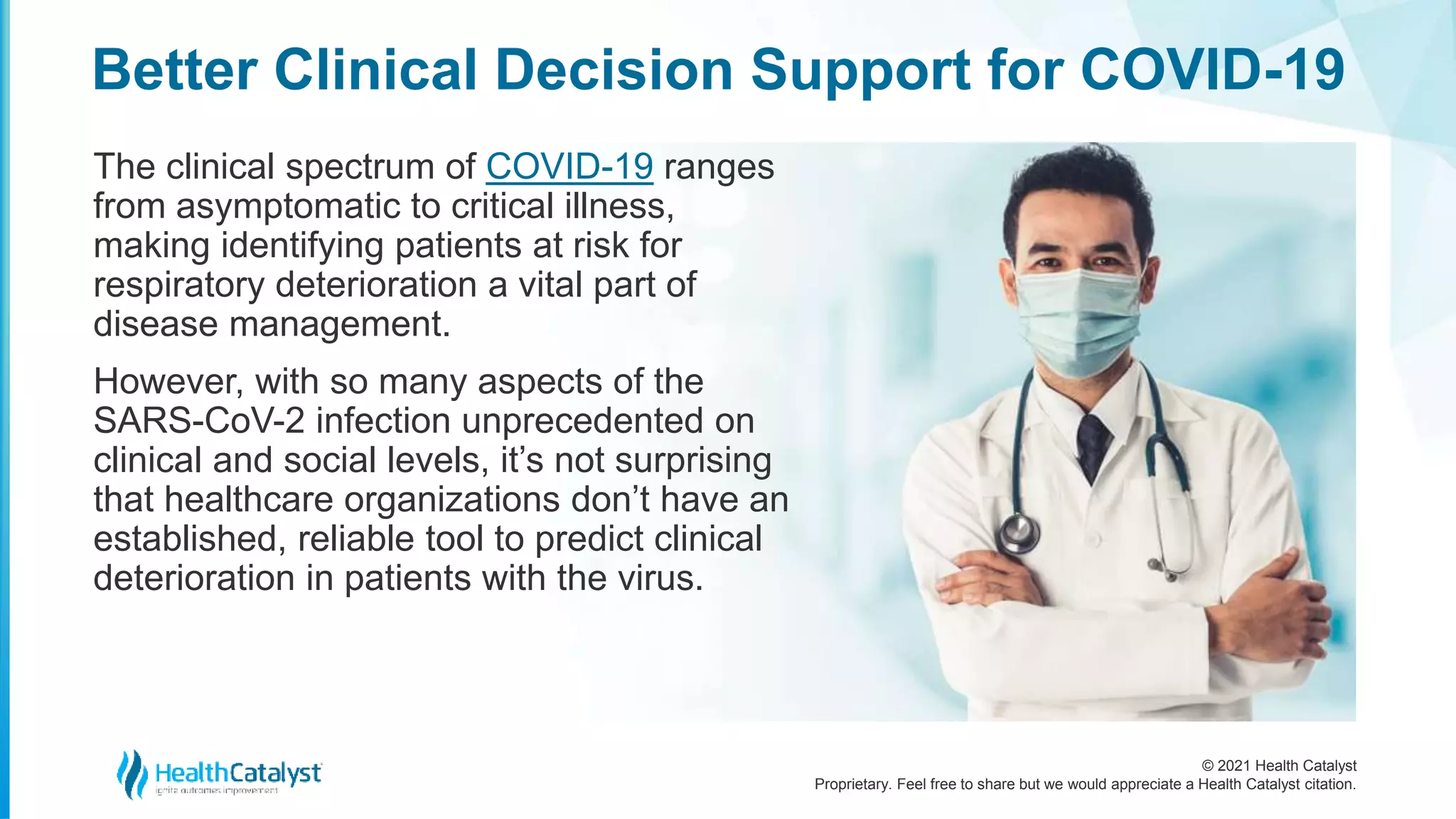 © 2021 Health Catalyst
Proprietary. Feel free to share but we would appreciate a Health Catalyst citation.
Better Clinical Decision Support for COVID-19
The clinical spectrum of COVID-19 ranges
from asymptomatic to critical illness,
making identifying patients at risk for
respiratory deterioration a vital part of
disease management.
However, with so many aspects of the
SARS-CoV-2 infection unprecedented on
clinical and social levels, it’s not surprising
that healthcare organizations don’t have an
established, reliable tool to predict clinical
deterioration in patients with the virus.
 