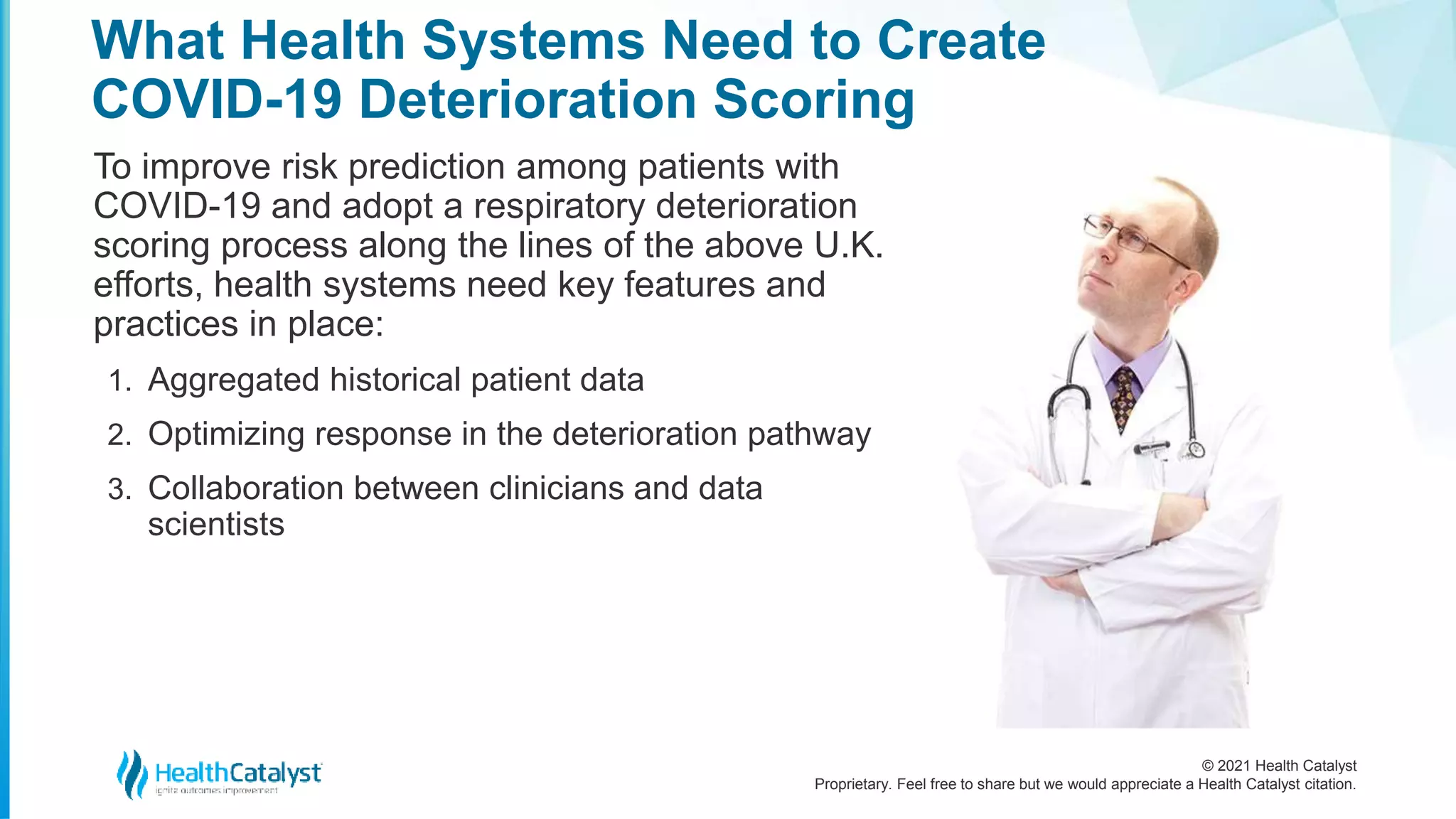 © 2021 Health Catalyst
Proprietary. Feel free to share but we would appreciate a Health Catalyst citation.
What Health Systems Need to Create
COVID-19 Deterioration Scoring
To improve risk prediction among patients with
COVID-19 and adopt a respiratory deterioration
scoring process along the lines of the above U.K.
efforts, health systems need key features and
practices in place:
1. Aggregated historical patient data
2. Optimizing response in the deterioration pathway
3. Collaboration between clinicians and data
scientists
 
