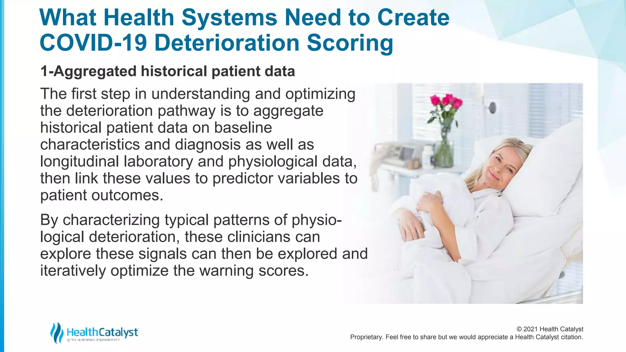 © 2021 Health Catalyst
Proprietary. Feel free to share but we would appreciate a Health Catalyst citation.
What Health Systems Need to Create
COVID-19 Deterioration Scoring
1-Aggregated historical patient data
The first step in understanding and optimizing
the deterioration pathway is to aggregate
historical patient data on baseline
characteristics and diagnosis as well as
longitudinal laboratory and physiological data,
then link these values to predictor variables to
patient outcomes.
By characterizing typical patterns of physio-
logical deterioration, these clinicians can
explore these signals can then be explored and
iteratively optimize the warning scores.
 