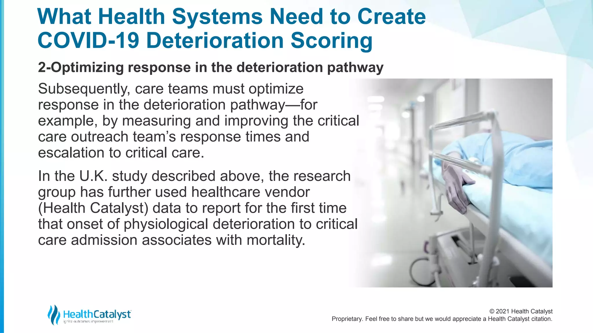© 2021 Health Catalyst
Proprietary. Feel free to share but we would appreciate a Health Catalyst citation.
What Health Systems Need to Create
COVID-19 Deterioration Scoring
2-Optimizing response in the deterioration pathway
Subsequently, care teams must optimize
response in the deterioration pathway—for
example, by measuring and improving the critical
care outreach team’s response times and
escalation to critical care.
In the U.K. study described above, the research
group has further used healthcare vendor
(Health Catalyst) data to report for the first time
that onset of physiological deterioration to critical
care admission associates with mortality.
 