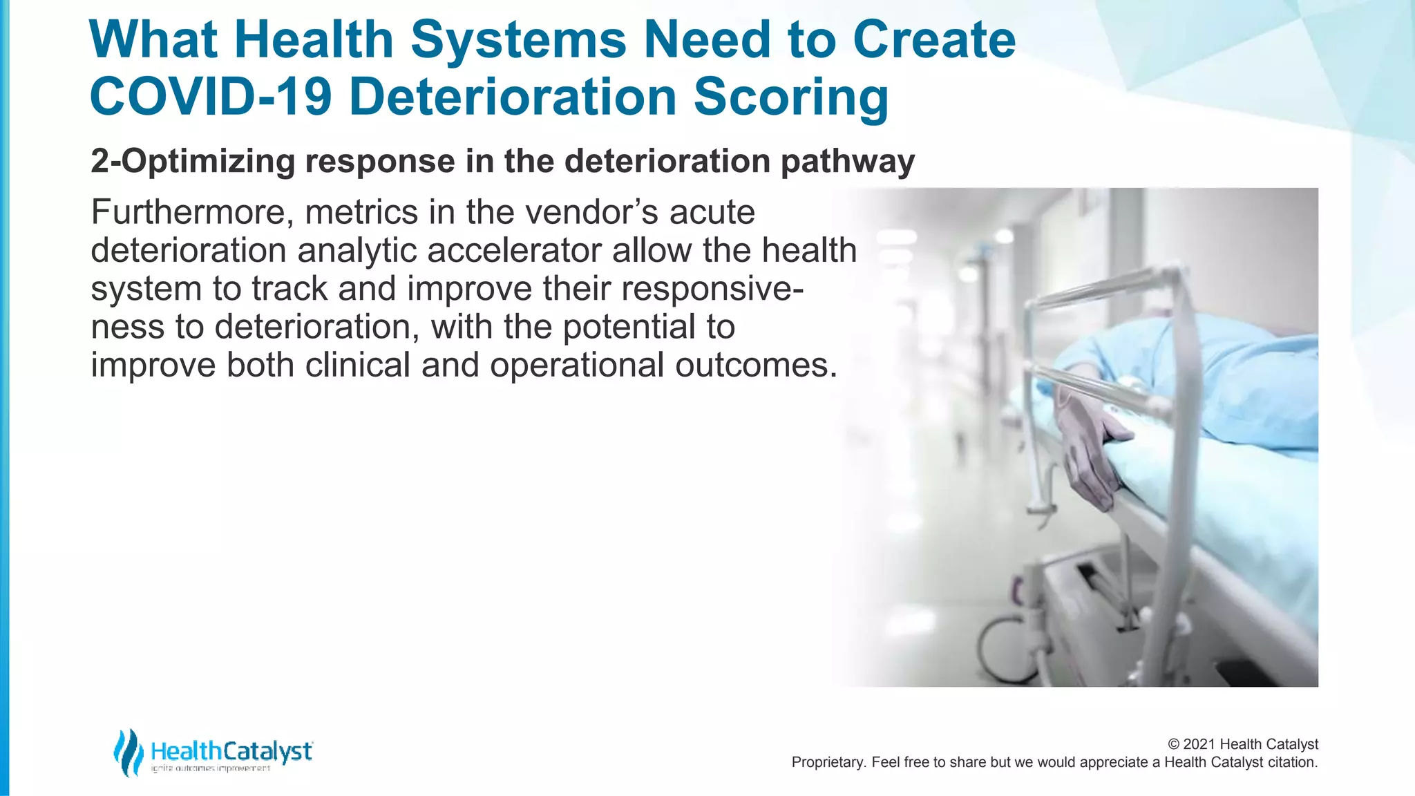 © 2021 Health Catalyst
Proprietary. Feel free to share but we would appreciate a Health Catalyst citation.
What Health Systems Need to Create
COVID-19 Deterioration Scoring
2-Optimizing response in the deterioration pathway
Furthermore, metrics in the vendor’s acute
deterioration analytic accelerator allow the health
system to track and improve their responsive-
ness to deterioration, with the potential to
improve both clinical and operational outcomes.
 