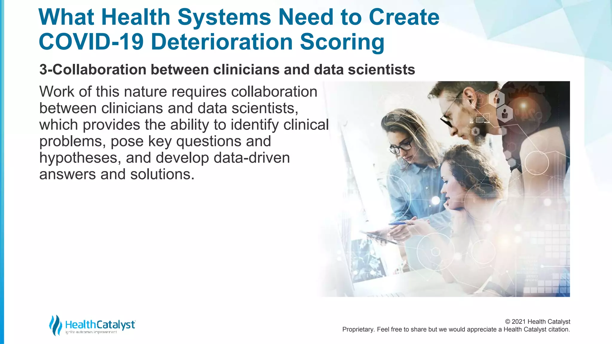© 2021 Health Catalyst
Proprietary. Feel free to share but we would appreciate a Health Catalyst citation.
What Health Systems Need to Create
COVID-19 Deterioration Scoring
3-Collaboration between clinicians and data scientists
Work of this nature requires collaboration
between clinicians and data scientists,
which provides the ability to identify clinical
problems, pose key questions and
hypotheses, and develop data-driven
answers and solutions.
 