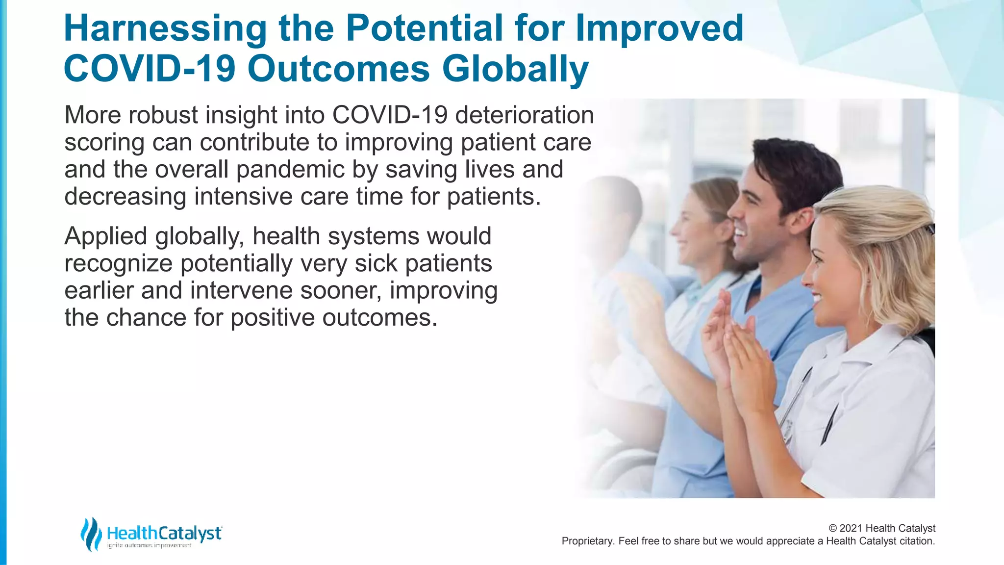 © 2021 Health Catalyst
Proprietary. Feel free to share but we would appreciate a Health Catalyst citation.
Harnessing the Potential for Improved
COVID-19 Outcomes Globally
More robust insight into COVID-19 deterioration
scoring can contribute to improving patient care
and the overall pandemic by saving lives and
decreasing intensive care time for patients.
Applied globally, health systems would
recognize potentially very sick patients
earlier and intervene sooner, improving
the chance for positive outcomes.
 