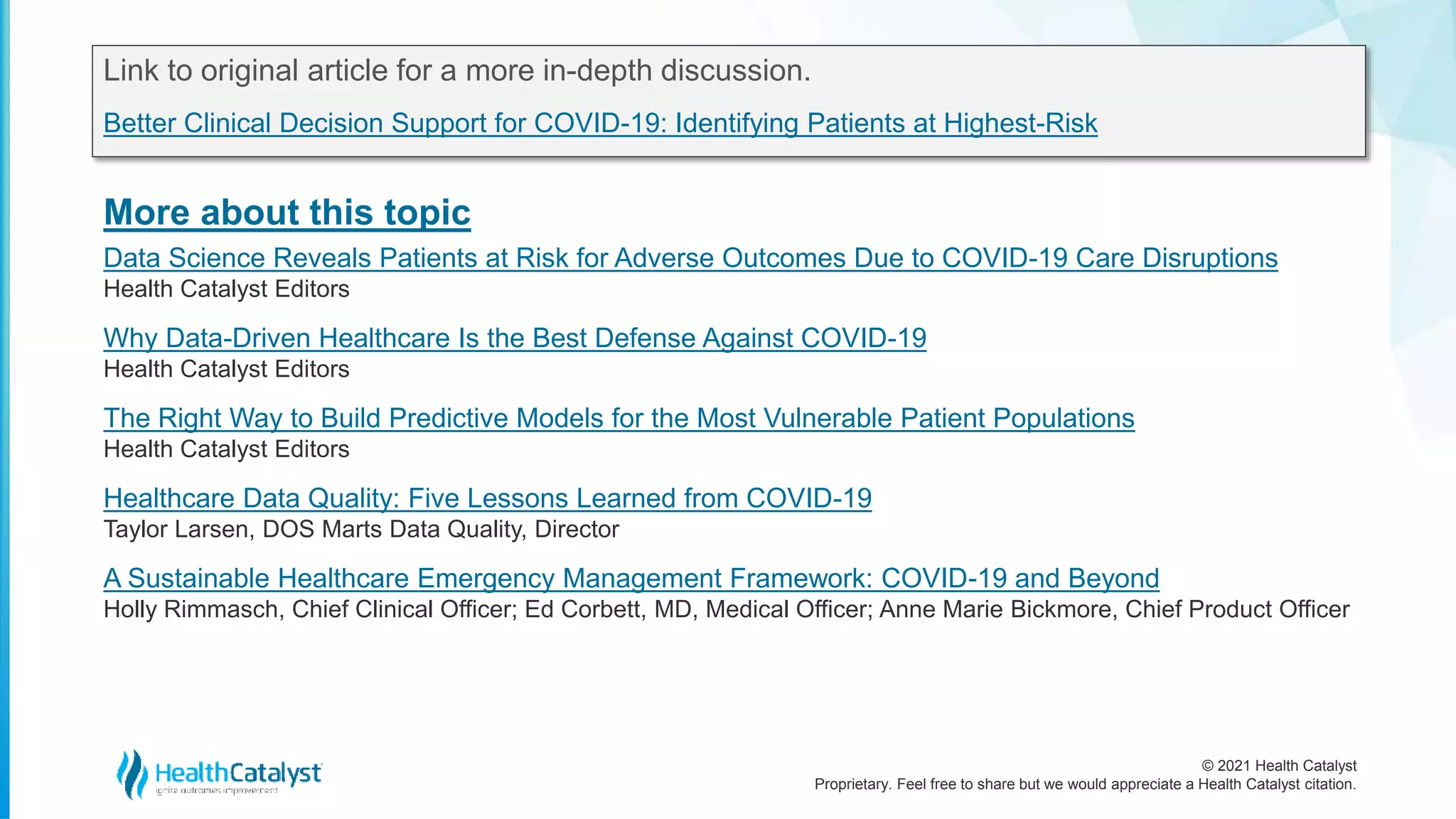 © 2021 Health Catalyst
Proprietary. Feel free to share but we would appreciate a Health Catalyst citation.
More about this topic
Link to original article for a more in-depth discussion.
Better Clinical Decision Support for COVID-19: Identifying Patients at Highest-Risk
Data Science Reveals Patients at Risk for Adverse Outcomes Due to COVID-19 Care Disruptions
Health Catalyst Editors
Why Data-Driven Healthcare Is the Best Defense Against COVID-19
Health Catalyst Editors
The Right Way to Build Predictive Models for the Most Vulnerable Patient Populations
Health Catalyst Editors
Healthcare Data Quality: Five Lessons Learned from COVID-19
Taylor Larsen, DOS Marts Data Quality, Director
A Sustainable Healthcare Emergency Management Framework: COVID-19 and Beyond
Holly Rimmasch, Chief Clinical Officer; Ed Corbett, MD, Medical Officer; Anne Marie Bickmore, Chief Product Officer
 