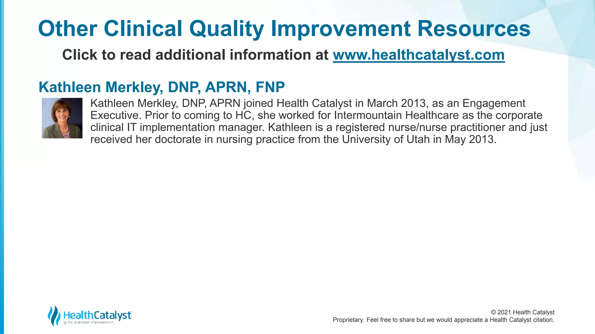 © 2021 Health Catalyst
Proprietary. Feel free to share but we would appreciate a Health Catalyst citation.
Kathleen Merkley, DNP, APRN joined Health Catalyst in March 2013, as an Engagement
Executive. Prior to coming to HC, she worked for Intermountain Healthcare as the corporate
clinical IT implementation manager. Kathleen is a registered nurse/nurse practitioner and just
received her doctorate in nursing practice from the University of Utah in May 2013.
Other Clinical Quality Improvement Resources
Click to read additional information at www.healthcatalyst.com
Kathleen Merkley, DNP, APRN, FNP
 