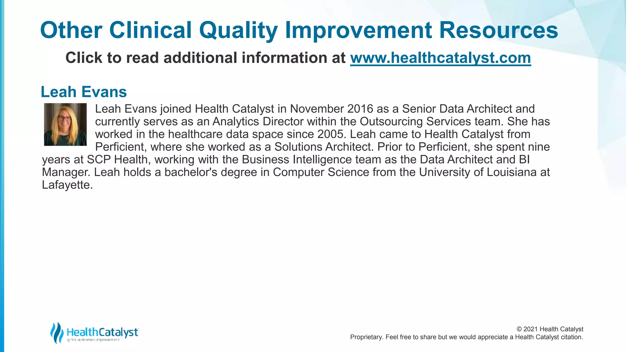 © 2021 Health Catalyst
Proprietary. Feel free to share but we would appreciate a Health Catalyst citation.
Leah Evans joined Health Catalyst in November 2016 as a Senior Data Architect and
currently serves as an Analytics Director within the Outsourcing Services team. She has
worked in the healthcare data space since 2005. Leah came to Health Catalyst from
Perficient, where she worked as a Solutions Architect. Prior to Perficient, she spent nine
years at SCP Health, working with the Business Intelligence team as the Data Architect and BI
Manager. Leah holds a bachelor's degree in Computer Science from the University of Louisiana at
Lafayette.
Other Clinical Quality Improvement Resources
Click to read additional information at www.healthcatalyst.com
Leah Evans
 