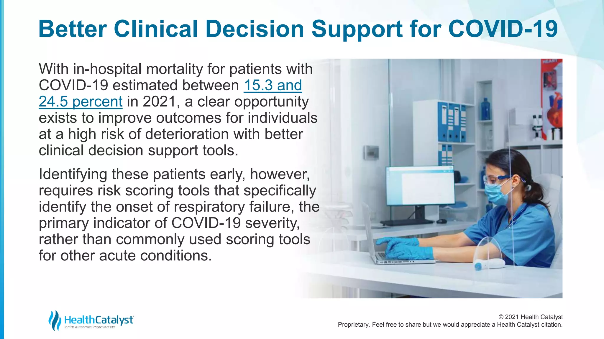 © 2021 Health Catalyst
Proprietary. Feel free to share but we would appreciate a Health Catalyst citation.
Better Clinical Decision Support for COVID-19
With in-hospital mortality for patients with
COVID-19 estimated between 15.3 and
24.5 percent in 2021, a clear opportunity
exists to improve outcomes for individuals
at a high risk of deterioration with better
clinical decision support tools.
Identifying these patients early, however,
requires risk scoring tools that specifically
identify the onset of respiratory failure, the
primary indicator of COVID-19 severity,
rather than commonly used scoring tools
for other acute conditions.
 