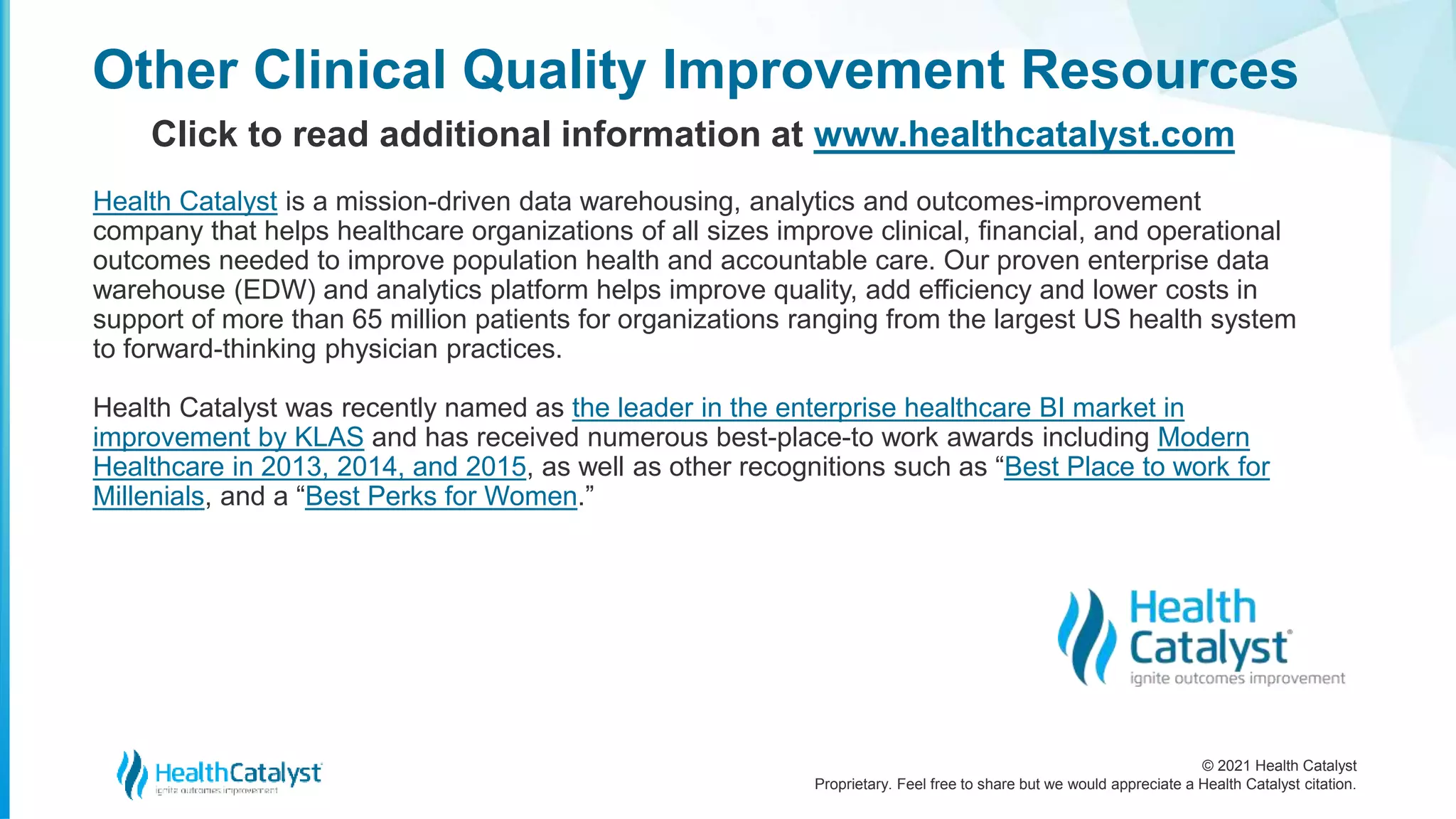 © 2021 Health Catalyst
Proprietary. Feel free to share but we would appreciate a Health Catalyst citation.
Other Clinical Quality Improvement Resources
Click to read additional information at www.healthcatalyst.com
Health Catalyst is a mission-driven data warehousing, analytics and outcomes-improvement
company that helps healthcare organizations of all sizes improve clinical, financial, and operational
outcomes needed to improve population health and accountable care. Our proven enterprise data
warehouse (EDW) and analytics platform helps improve quality, add efficiency and lower costs in
support of more than 65 million patients for organizations ranging from the largest US health system
to forward-thinking physician practices.
Health Catalyst was recently named as the leader in the enterprise healthcare BI market in
improvement by KLAS and has received numerous best-place-to work awards including Modern
Healthcare in 2013, 2014, and 2015, as well as other recognitions such as “Best Place to work for
Millenials, and a “Best Perks for Women.”
 