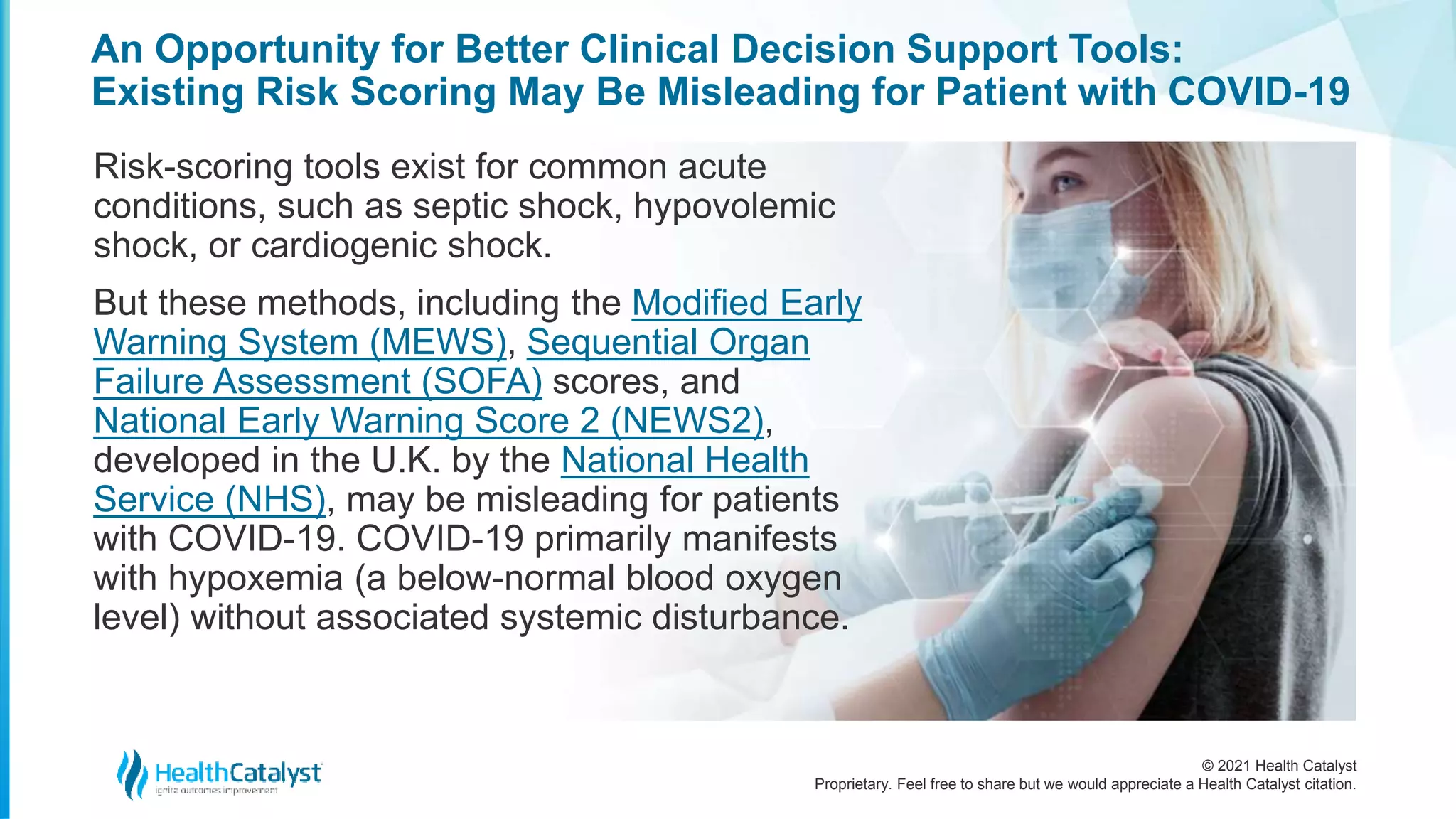 © 2021 Health Catalyst
Proprietary. Feel free to share but we would appreciate a Health Catalyst citation.
An Opportunity for Better Clinical Decision Support Tools:
Existing Risk Scoring May Be Misleading for Patient with COVID-19
Risk-scoring tools exist for common acute
conditions, such as septic shock, hypovolemic
shock, or cardiogenic shock.
But these methods, including the Modified Early
Warning System (MEWS), Sequential Organ
Failure Assessment (SOFA) scores, and
National Early Warning Score 2 (NEWS2),
developed in the U.K. by the National Health
Service (NHS), may be misleading for patients
with COVID-19. COVID-19 primarily manifests
with hypoxemia (a below-normal blood oxygen
level) without associated systemic disturbance.
 