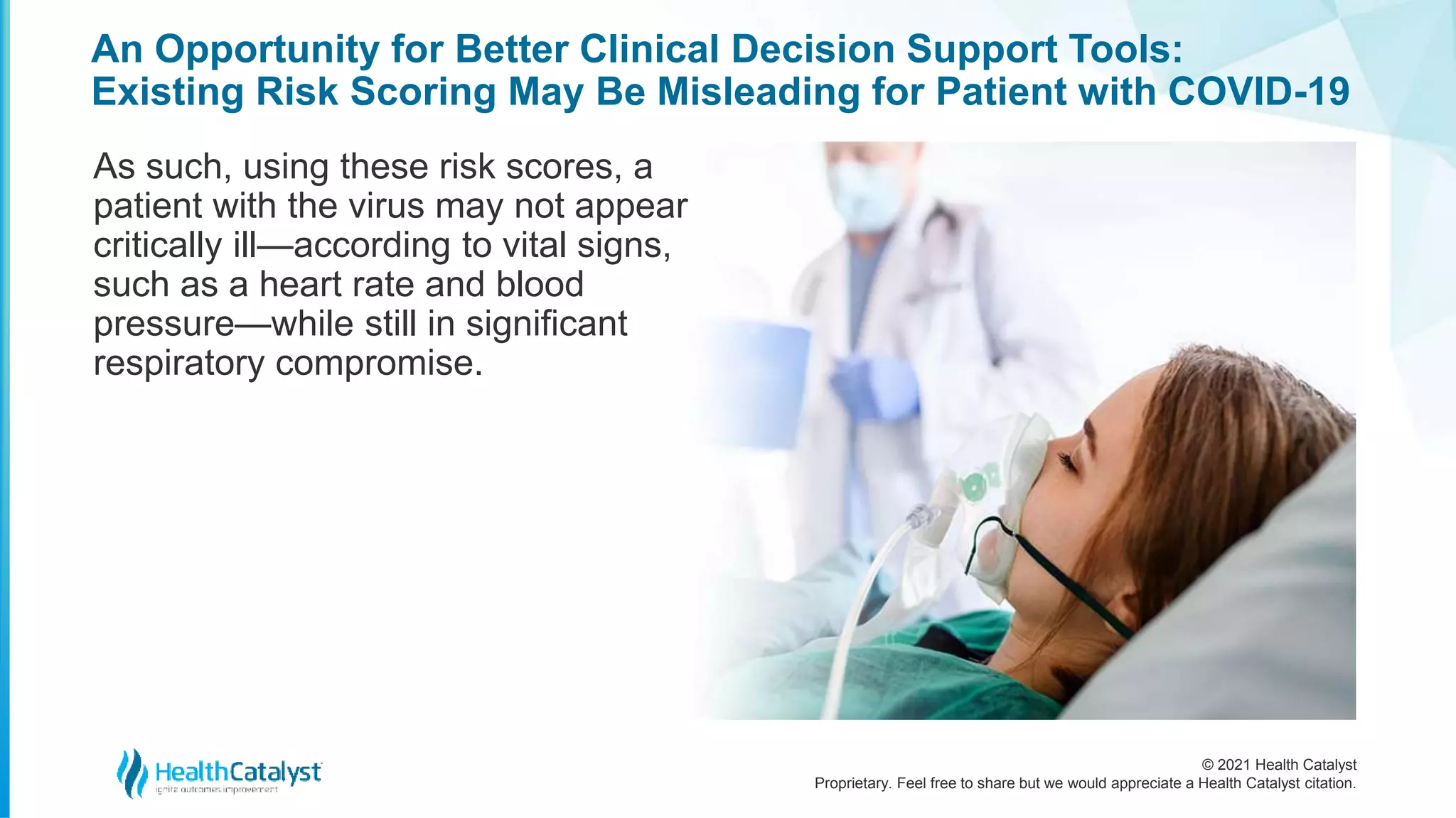 © 2021 Health Catalyst
Proprietary. Feel free to share but we would appreciate a Health Catalyst citation.
An Opportunity for Better Clinical Decision Support Tools:
Existing Risk Scoring May Be Misleading for Patient with COVID-19
As such, using these risk scores, a
patient with the virus may not appear
critically ill—according to vital signs,
such as a heart rate and blood
pressure—while still in significant
respiratory compromise.
 