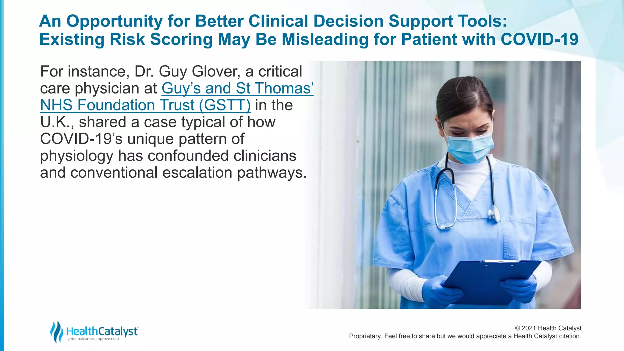 © 2021 Health Catalyst
Proprietary. Feel free to share but we would appreciate a Health Catalyst citation.
An Opportunity for Better Clinical Decision Support Tools:
Existing Risk Scoring May Be Misleading for Patient with COVID-19
For instance, Dr. Guy Glover, a critical
care physician at Guy’s and St Thomas’
NHS Foundation Trust (GSTT) in the
U.K., shared a case typical of how
COVID-19’s unique pattern of
physiology has confounded clinicians
and conventional escalation pathways.
 