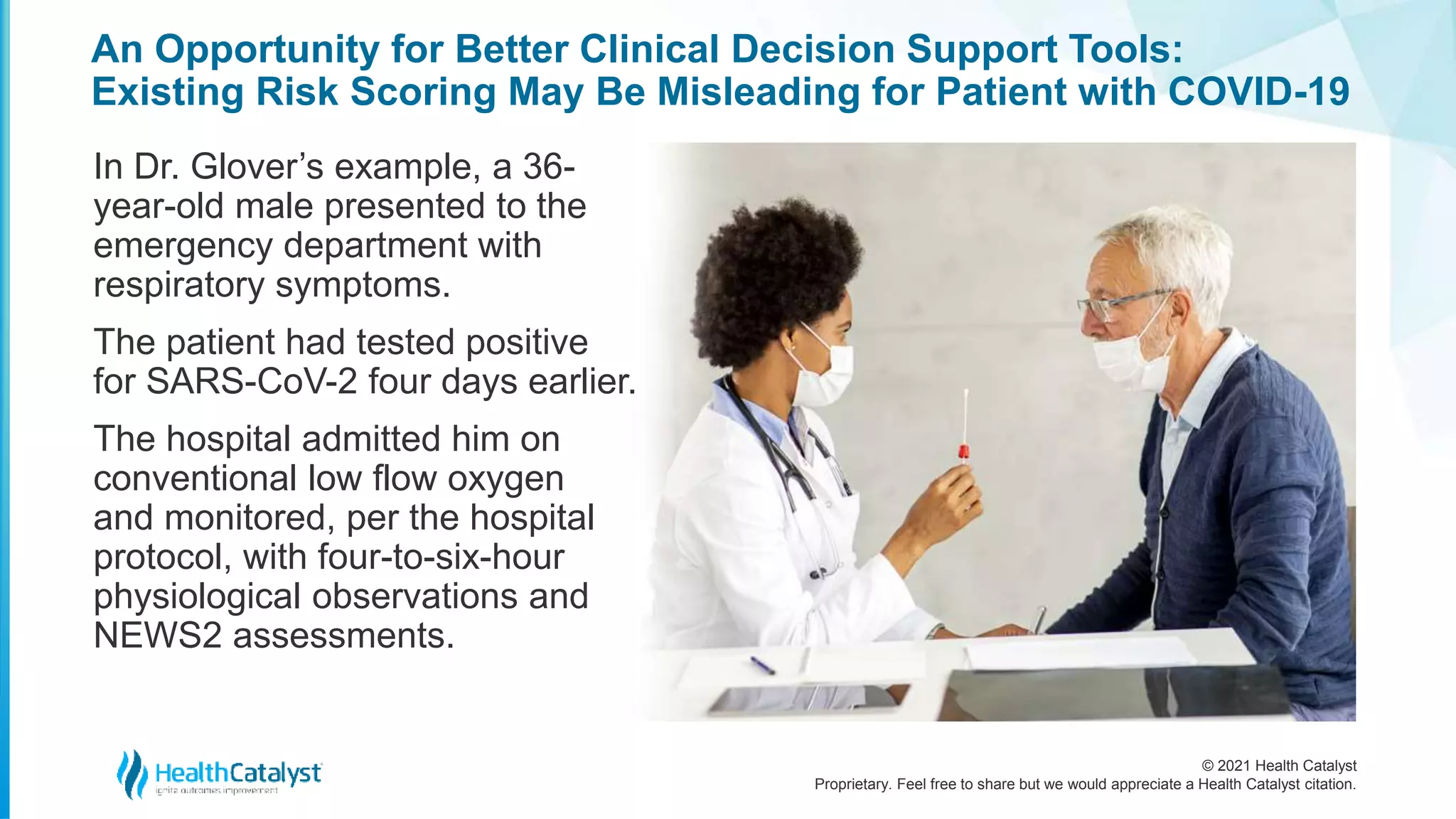 © 2021 Health Catalyst
Proprietary. Feel free to share but we would appreciate a Health Catalyst citation.
An Opportunity for Better Clinical Decision Support Tools:
Existing Risk Scoring May Be Misleading for Patient with COVID-19
In Dr. Glover’s example, a 36-
year-old male presented to the
emergency department with
respiratory symptoms.
The patient had tested positive
for SARS-CoV-2 four days earlier.
The hospital admitted him on
conventional low flow oxygen
and monitored, per the hospital
protocol, with four-to-six-hour
physiological observations and
NEWS2 assessments.
 