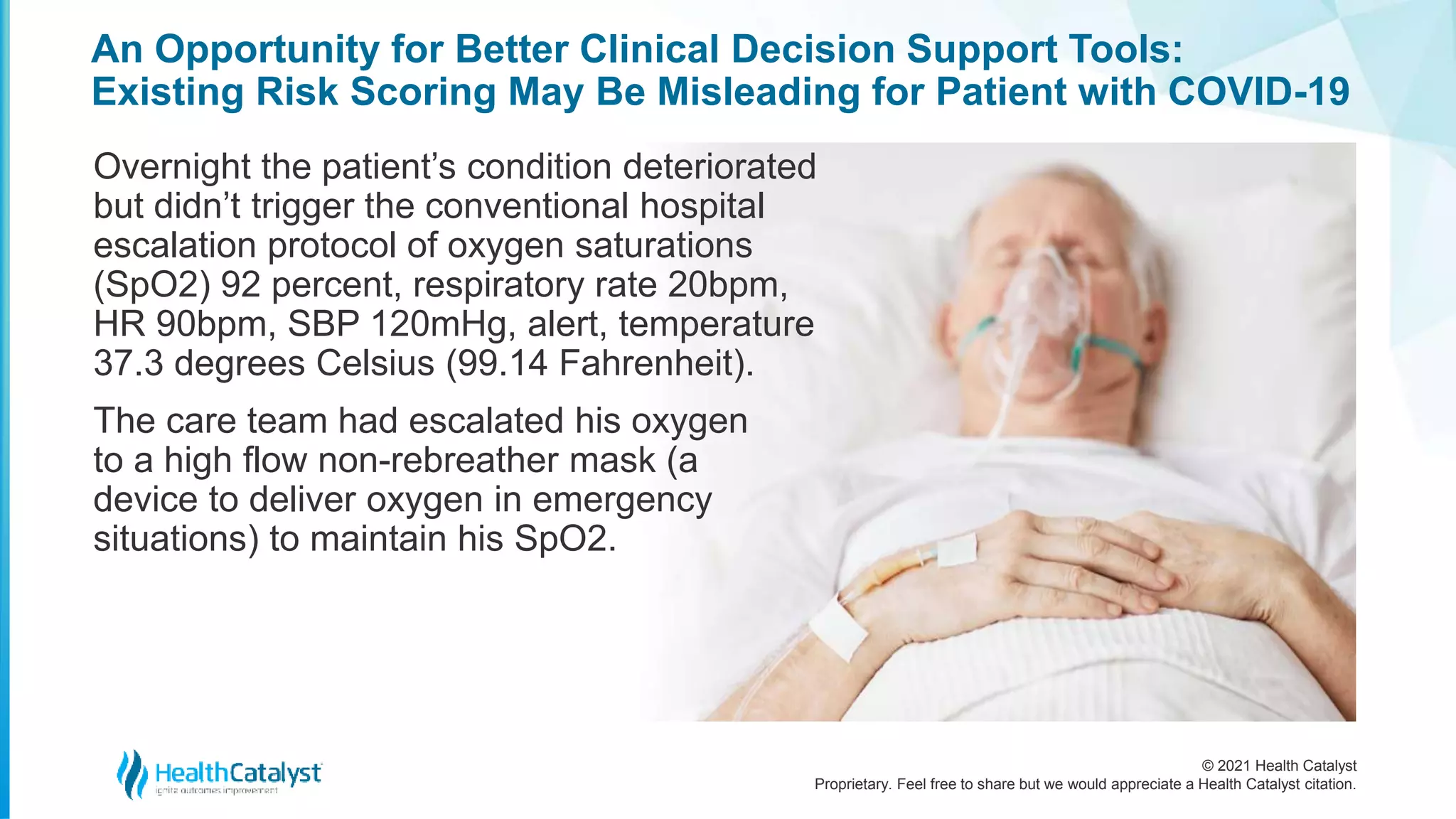 © 2021 Health Catalyst
Proprietary. Feel free to share but we would appreciate a Health Catalyst citation.
An Opportunity for Better Clinical Decision Support Tools:
Existing Risk Scoring May Be Misleading for Patient with COVID-19
Overnight the patient’s condition deteriorated
but didn’t trigger the conventional hospital
escalation protocol of oxygen saturations
(SpO2) 92 percent, respiratory rate 20bpm,
HR 90bpm, SBP 120mHg, alert, temperature
37.3 degrees Celsius (99.14 Fahrenheit).
The care team had escalated his oxygen
to a high flow non-rebreather mask (a
device to deliver oxygen in emergency
situations) to maintain his SpO2.
 