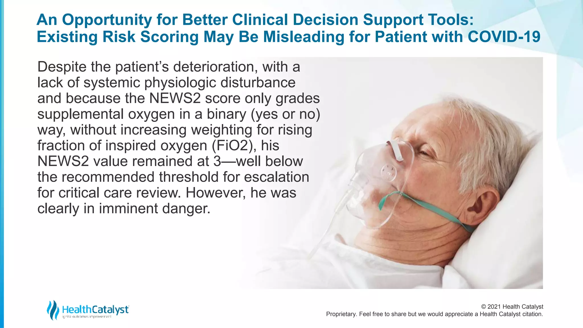 © 2021 Health Catalyst
Proprietary. Feel free to share but we would appreciate a Health Catalyst citation.
An Opportunity for Better Clinical Decision Support Tools:
Existing Risk Scoring May Be Misleading for Patient with COVID-19
Despite the patient’s deterioration, with a
lack of systemic physiologic disturbance
and because the NEWS2 score only grades
supplemental oxygen in a binary (yes or no)
way, without increasing weighting for rising
fraction of inspired oxygen (FiO2), his
NEWS2 value remained at 3—well below
the recommended threshold for escalation
for critical care review. However, he was
clearly in imminent danger.
 