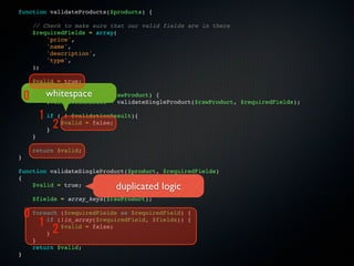 function validateProducts($products) {

      // Check to make sure that our valid fields are in there
      $requiredFields = array(
          'price',
          'name',
          'description',
          'type',
      );

      $valid = true;

    0 foreach ($products as
          whitespace
          $validationResult
                                $rawProduct) {
                                = validateSingleProduct($rawProduct, $requiredFields);

          1   if ( ! $validationResult){

              }
               2  $valid = false;

      }

      return $valid;
}

function validateSingleProduct($product, $requiredFields)
{
    $valid = true;               duplicated logic
      $fields = array_keys($rawProduct);

    0 foreach(!in_array($requiredField, $fields))
              ($requiredFields as $requiredField)     {

        1 if                                          {

          } 2
              $valid = false;

      }
      return $valid;
}
 