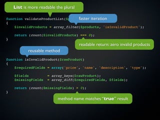 List is more readable the plural

function validateProductList($products) iteration
                                   faster
{
    $invalidProducts = array_filter($products, 'isInvalidProduct');

    return (count($invalidProducts) === 0);
}
                                       readable return: zero invalid products
           reusable method
function isInvalidProduct($rawProduct)
{
    $requiredFields = array('price', 'name', 'description', 'type');

    $fields          = array_keys($rawProduct);
    $missingFields   = array_diff($requiredFields, $fields);

    return (count($missingFields) > 0);
}

                           method name matches “true” result
 
