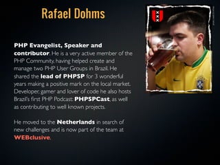 Rafael Dohms




                                                    photo credit: Eli White
PHP Evangelist, Speaker and
contributor. He is a very active member of the
PHP Community, having helped create and
manage two PHP User Groups in Brazil. He
shared the lead of PHPSP for 3 wonderful
years making a positive mark on the local market.
Developer, gamer and lover of code he also hosts
Brazil’s ﬁrst PHP Podcast: PHPSPCast, as well
as contributing to well known projects. 

He moved to the Netherlands in search of
new challenges and is now part of the team at
WEBclusive.
 