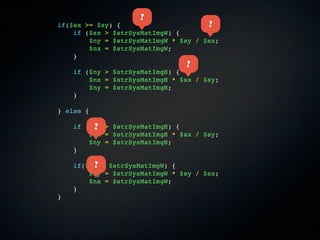 ?
if($sx >= $sy) {                      ?
    if ($sx > $strSysMatImgW) {
        $ny = $strSysMatImgW * $sy / $sx;
        $nx = $strSysMatImgW;
    }
                                ?
    if ($ny > $strSysMatImgH) {
        $nx = $strSysMatImgH * $sx / $sy;
        $ny = $strSysMatImgH;
    }

} else {

         ?
    if ($sy > $strSysMatImgH) {
        $nx = $strSysMatImgH * $sx / $sy;
        $ny = $strSysMatImgH;
    }

         ?
    if($nx > $strSysMatImgW) {
        $ny = $strSysMatImgW * $sy / $sx;
        $nx = $strSysMatImgW;
    }
}
 