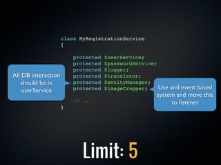 class MyRegistrationService
                     {

                         protected   $userService;
                         protected   $passwordService;
                         protected   $logger;
All DB interaction       protected   $translator;
   should be in          protected   $entityManager;
    userService          protected   $imageCropper;    Use and event based
                                                      system and move this
                         // ...                             to listener
                     }




                            Limit: 5
 