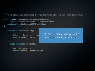 /**
  * THIS CLASS WAS GENERATED BY THE DOCTRINE ORM. DO NOT EDIT THIS FILE.
  */
class DoctrineTestsModelsCMSCmsUserProxy
    extends DoctrineTestsModelsCMSCmsUser
    implements DoctrineORMProxyProxy
{

    public function getId()
    {
        $this->__load();          Example: Doctrine uses getters to
        return parent::getId();     inject lazy loading operations
    }

    public function getStatus()
    {
        $this->__load();
        return parent::getStatus();
    }
 
