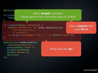 $priority = isset($event['priority']) ? $event['priority'] : 0;
                            Add a simple comment:
if   (!isset($event['event'])) {
      throw new //Strips special chars and camel cases to onXxx
                 InvalidArgumentException(...));
}

if (!isset($event['method'])) {
    $event['method'] = 'on'.preg_replace(array(
                                                    Don’t explain bad
      '/(?<=b)[a-z]/ie',                               code, ﬁx it!
      '/[^a-z0-9]/i'
    ), array('strtoupper("0")', ''), $event['event']);
}

$definition->addMethodCall(
   'addListenerService',
   array($event['event'],
   array($listenerId,                   What does this do?
   $event['method']),
   $priority
));




                                                                  Source: Symfony2
 