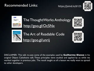 Recommended Links:                                       https://joind.in/6125




                    The ThoughtWorks Anthology
                    http://goo.gl/OcSNx

                    The Art of Readable Code
                    http://goo.gl/unrij


DISCLAIMER: This talk re-uses some of the examples used by Guilherme Blanco in his
original Object Calisthenic talk. These principles were studied and applied by us while we
worked together in previous jobs. The result taught us all a lesson we really want to spread
to other developers.
 