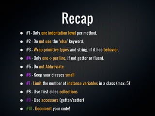 Recap
•   #1 - Only one indentation level per method.

•   #2 - Do not use the ‘else’ keyword.

•   #3 - Wrap primitive types and string, if it has behavior.

•   #4 - Only one -> per line, if not getter or fluent.

•   #5 - Do not Abbreviate.

•   #6 - Keep your classes small

•   #7 - Limit the number of instance variables in a class (max: 5)

•   #8 - Use first class collections

•   #9 - Use accessors (getter/setter)

•   #10 - Document your code!
 