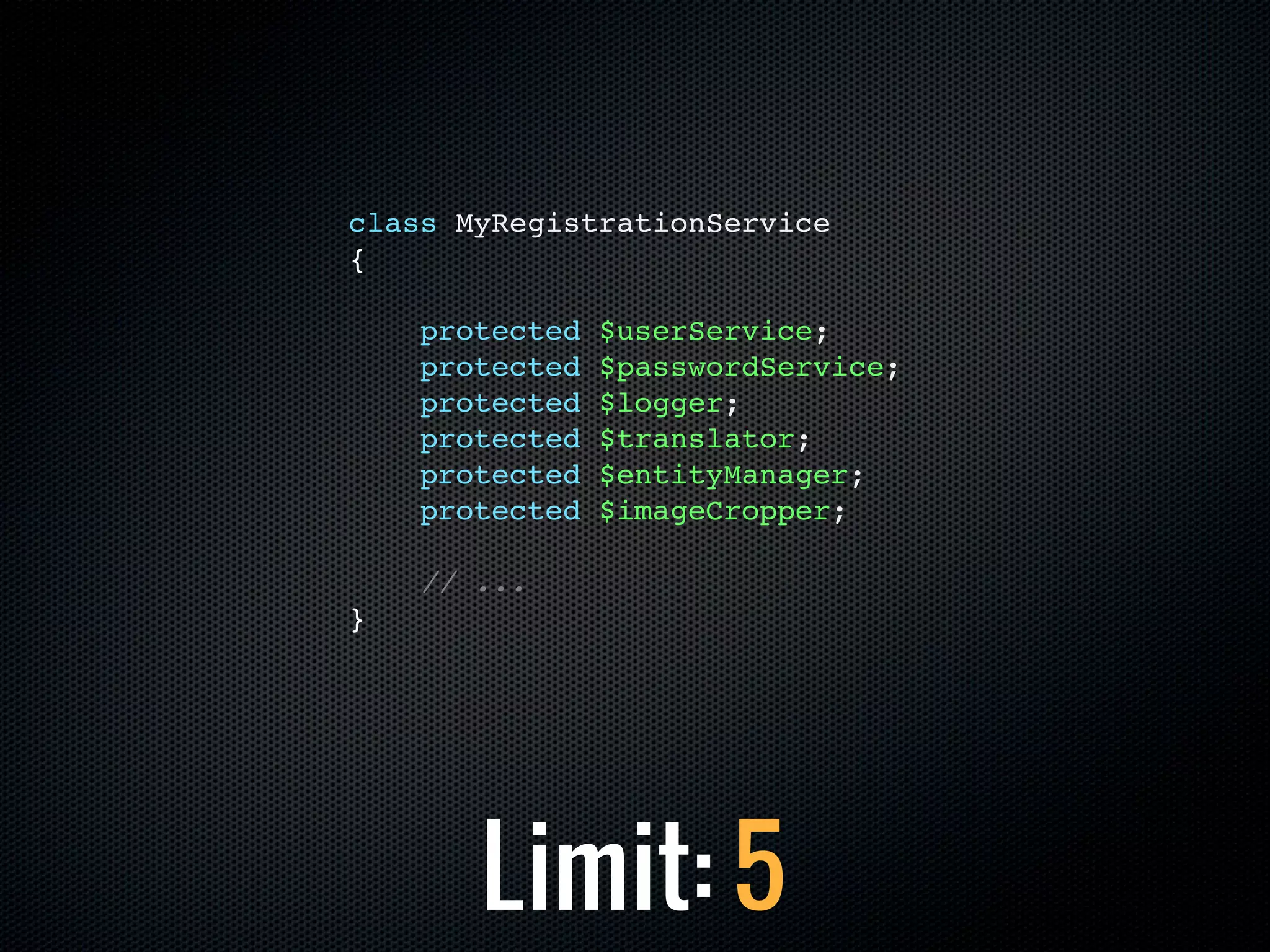 class MyRegistrationService
{

    protected   $userService;
    protected   $passwordService;
    protected   $logger;
    protected   $translator;
    protected   $entityManager;
    protected   $imageCropper;

    // ...
}




       Limit: 5
 