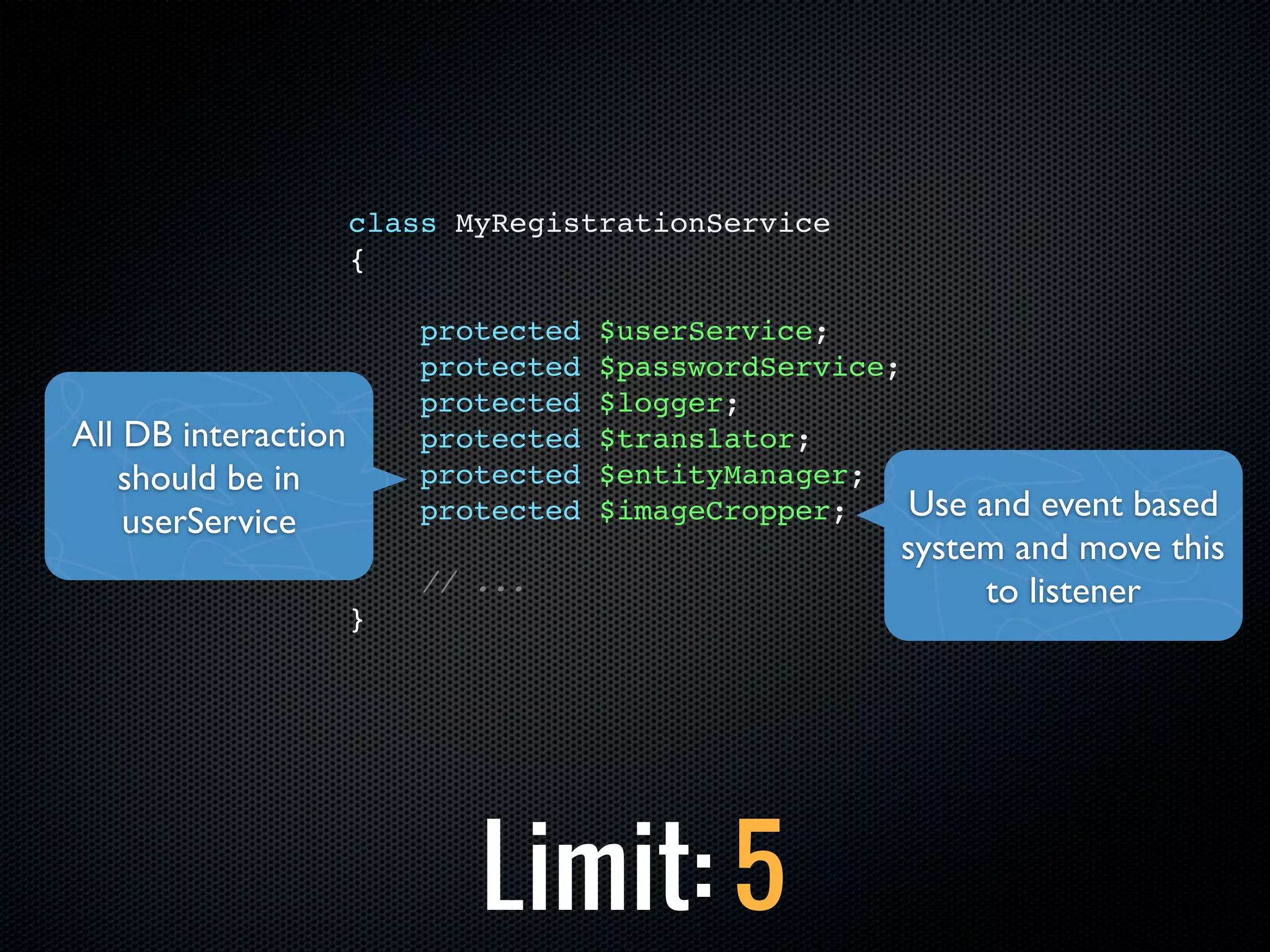 class MyRegistrationService
                     {

                         protected   $userService;
                         protected   $passwordService;
                         protected   $logger;
All DB interaction       protected   $translator;
   should be in          protected   $entityManager;
    userService          protected   $imageCropper;    Use and event based
                                                      system and move this
                         // ...                             to listener
                     }




                            Limit: 5
 