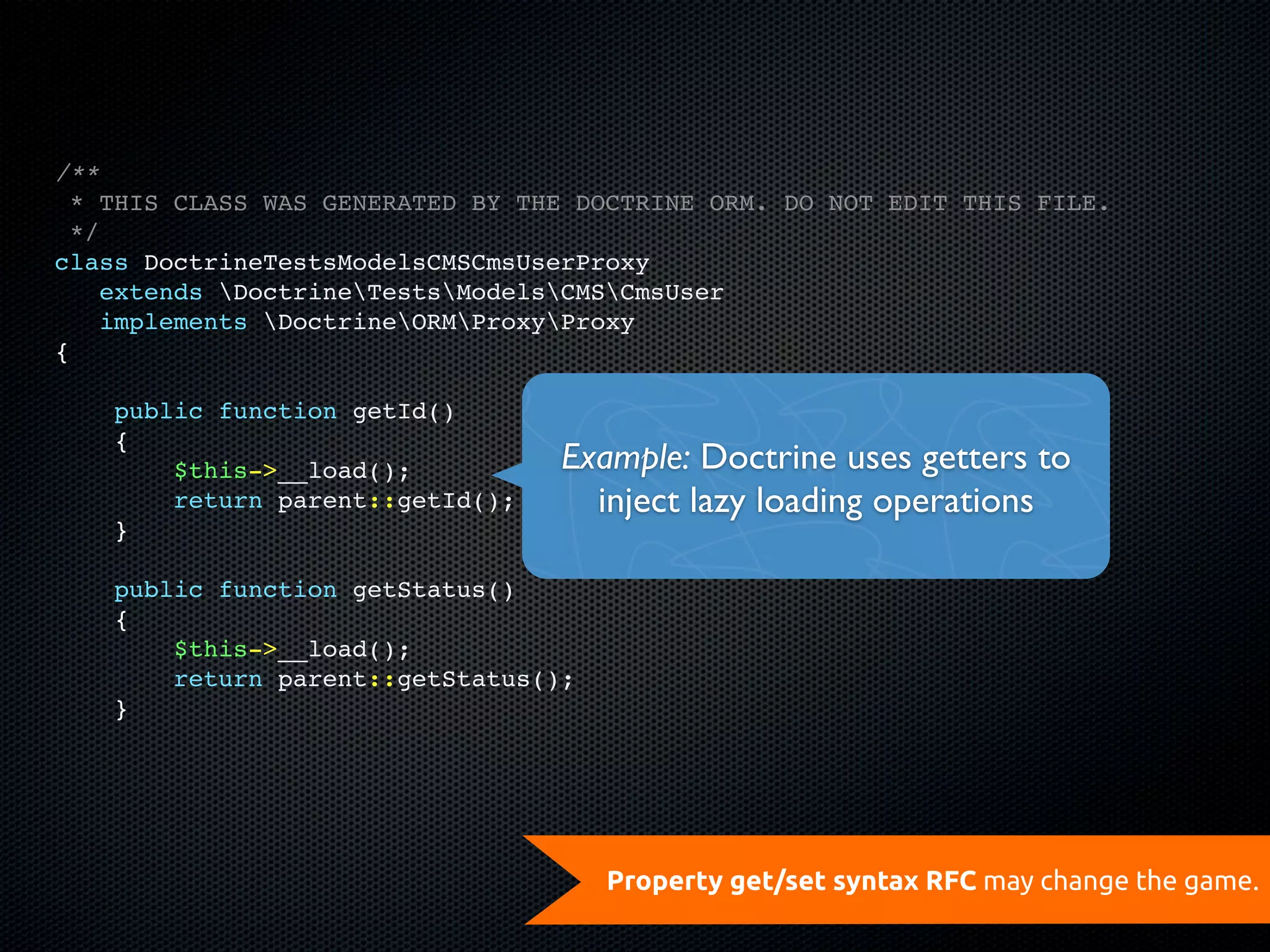 /**
  * THIS CLASS WAS GENERATED BY THE DOCTRINE ORM. DO NOT EDIT THIS FILE.
  */
class DoctrineTestsModelsCMSCmsUserProxy
    extends DoctrineTestsModelsCMSCmsUser
    implements DoctrineORMProxyProxy
{

    public function getId()
    {
        $this->__load();          Example: Doctrine uses getters to
        return parent::getId();     inject lazy loading operations
    }

    public function getStatus()
    {
        $this->__load();
        return parent::getStatus();
    }




                                      Property get/set syntax RFC may change the game.
 