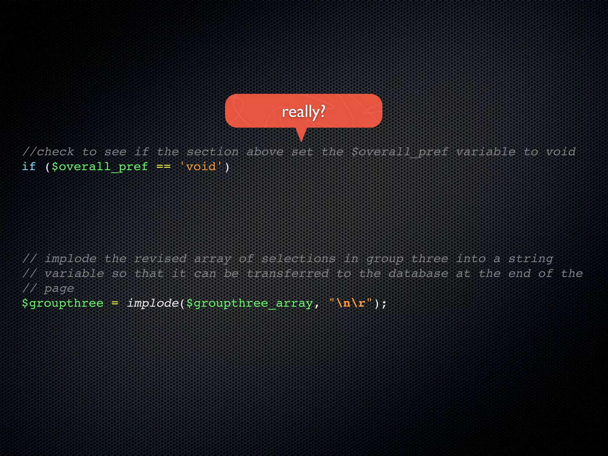 really?

//check to see if the section above set the $overall_pref variable to void
if ($overall_pref == 'void')




// implode the revised array of selections in group three into a string
// variable so that it can be transferred to the database at the end of the
// page
$groupthree = implode($groupthree_array, "nr");
 