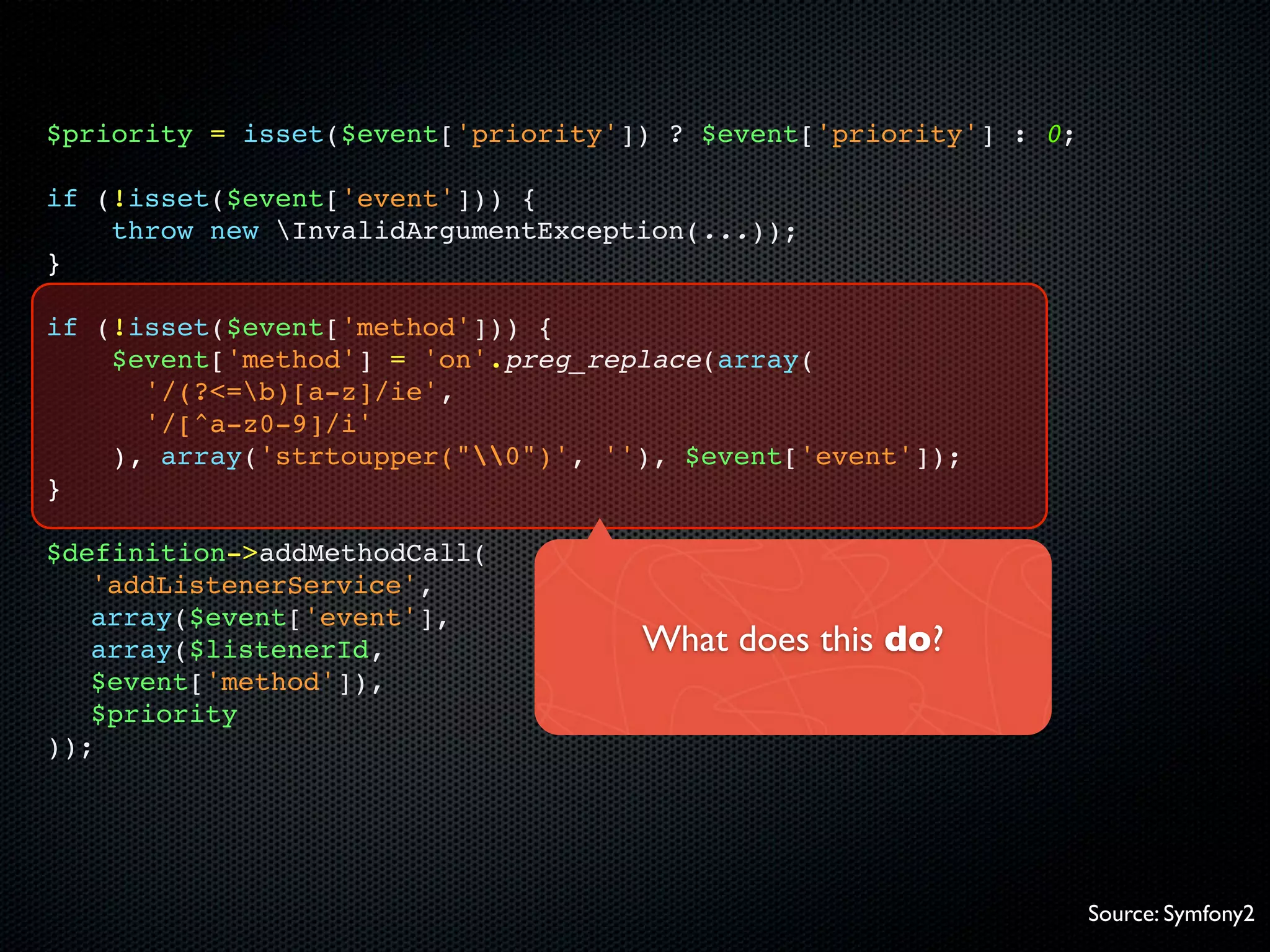 $priority = isset($event['priority']) ? $event['priority'] : 0;

if (!isset($event['event'])) {
    throw new InvalidArgumentException(...));
}

if (!isset($event['method'])) {
    $event['method'] = 'on'.preg_replace(array(
      '/(?<=b)[a-z]/ie',
      '/[^a-z0-9]/i'
    ), array('strtoupper("0")', ''), $event['event']);
}

$definition->addMethodCall(
   'addListenerService',
   array($event['event'],
   array($listenerId,               What does this do?
   $event['method']),
   $priority
));




                                                                  Source: Symfony2
 