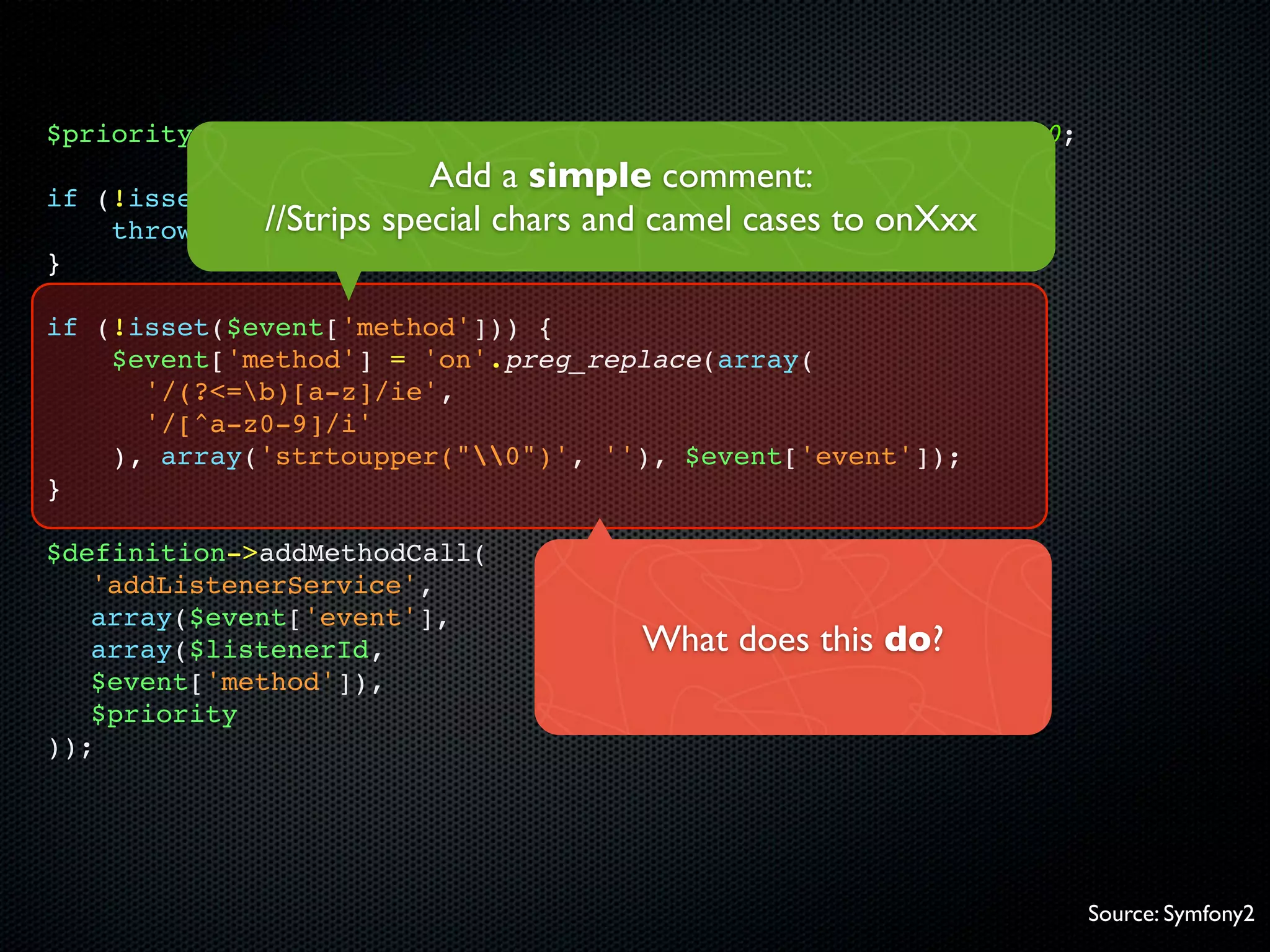 $priority = isset($event['priority']) ? $event['priority'] : 0;
                            Add a simple comment:
if   (!isset($event['event'])) {
      throw new //Strips special chars and camel cases to onXxx
                 InvalidArgumentException(...));
}

if (!isset($event['method'])) {
    $event['method'] = 'on'.preg_replace(array(
      '/(?<=b)[a-z]/ie',
      '/[^a-z0-9]/i'
    ), array('strtoupper("0")', ''), $event['event']);
}

$definition->addMethodCall(
   'addListenerService',
   array($event['event'],
   array($listenerId,                   What does this do?
   $event['method']),
   $priority
));




                                                                  Source: Symfony2
 