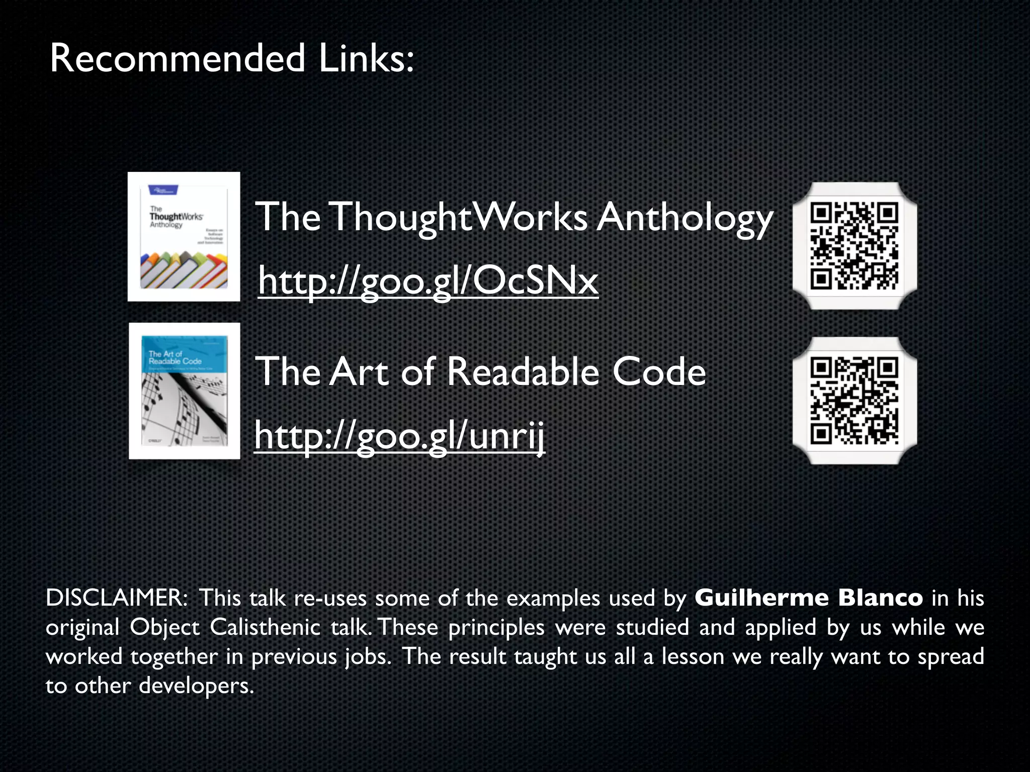 Recommended Links:


                    The ThoughtWorks Anthology
                    http://goo.gl/OcSNx

                    The Art of Readable Code
                    http://goo.gl/unrij


DISCLAIMER: This talk re-uses some of the examples used by Guilherme Blanco in his
original Object Calisthenic talk. These principles were studied and applied by us while we
worked together in previous jobs. The result taught us all a lesson we really want to spread
to other developers.
 