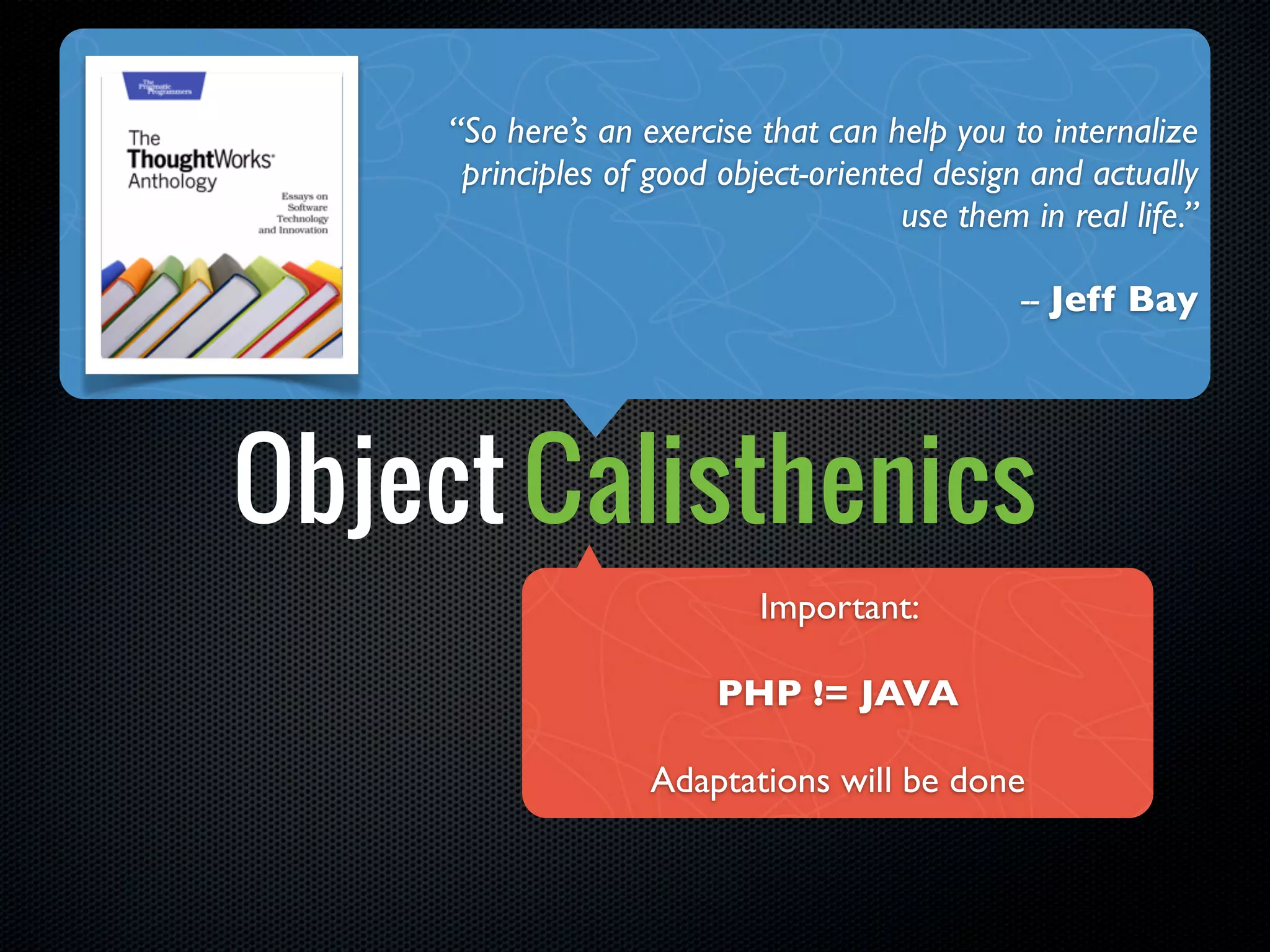 “So here’s an exercise that can help you to internalize
      principles of good object-oriented design and actually
                                       use them in real life.”

                                                -- Jeff Bay




Object Calisthenics
                            Important:

                         PHP != JAVA

                    Adaptations will be done
 