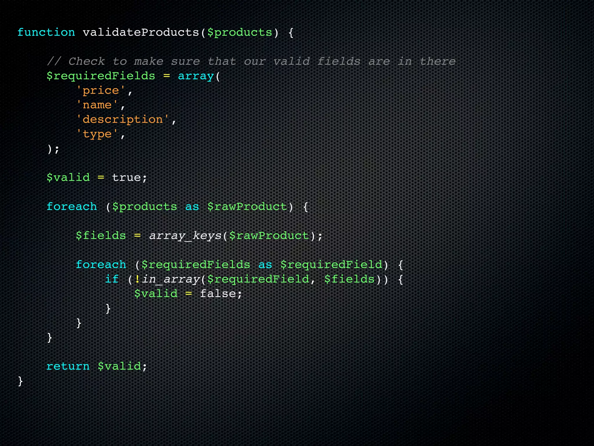 function validateProducts($products) {

    // Check to make sure that our valid fields are in there
    $requiredFields = array(
        'price',
        'name',
        'description',
        'type',
    );

    $valid = true;

    foreach ($products as $rawProduct) {

        $fields = array_keys($rawProduct);

        foreach ($requiredFields as $requiredField) {
            if (!in_array($requiredField, $fields)) {
                $valid = false;
            }
        }
    }

    return $valid;
}
 