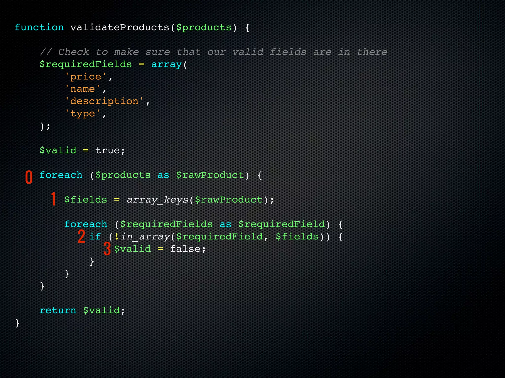 function validateProducts($products) {

        // Check to make sure that our valid fields are in there
        $requiredFields = array(
            'price',
            'name',
            'description',
            'type',
        );

        $valid = true;

    0   foreach ($products as $rawProduct) {

            1   $fields = array_keys($rawProduct);

                foreach ($requiredFields as $requiredField) {
                  2 if (!in_array($requiredField, $fields)) {
                      3 $valid = false;
                    }
                }
        }

        return $valid;
}
 