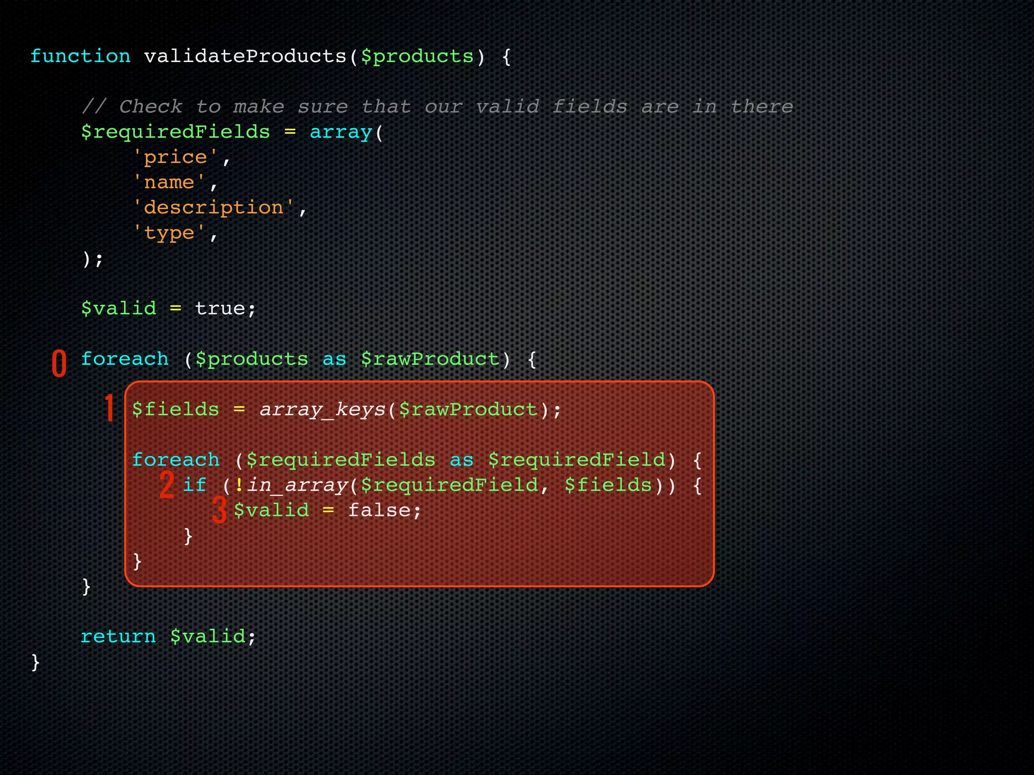 function validateProducts($products) {

        // Check to make sure that our valid fields are in there
        $requiredFields = array(
            'price',
            'name',
            'description',
            'type',
        );

        $valid = true;

    0   foreach ($products as $rawProduct) {

            1   $fields = array_keys($rawProduct);

                foreach ($requiredFields as $requiredField) {
                  2 if (!in_array($requiredField, $fields)) {
                      3 $valid = false;
                    }
                }
        }

        return $valid;
}
 