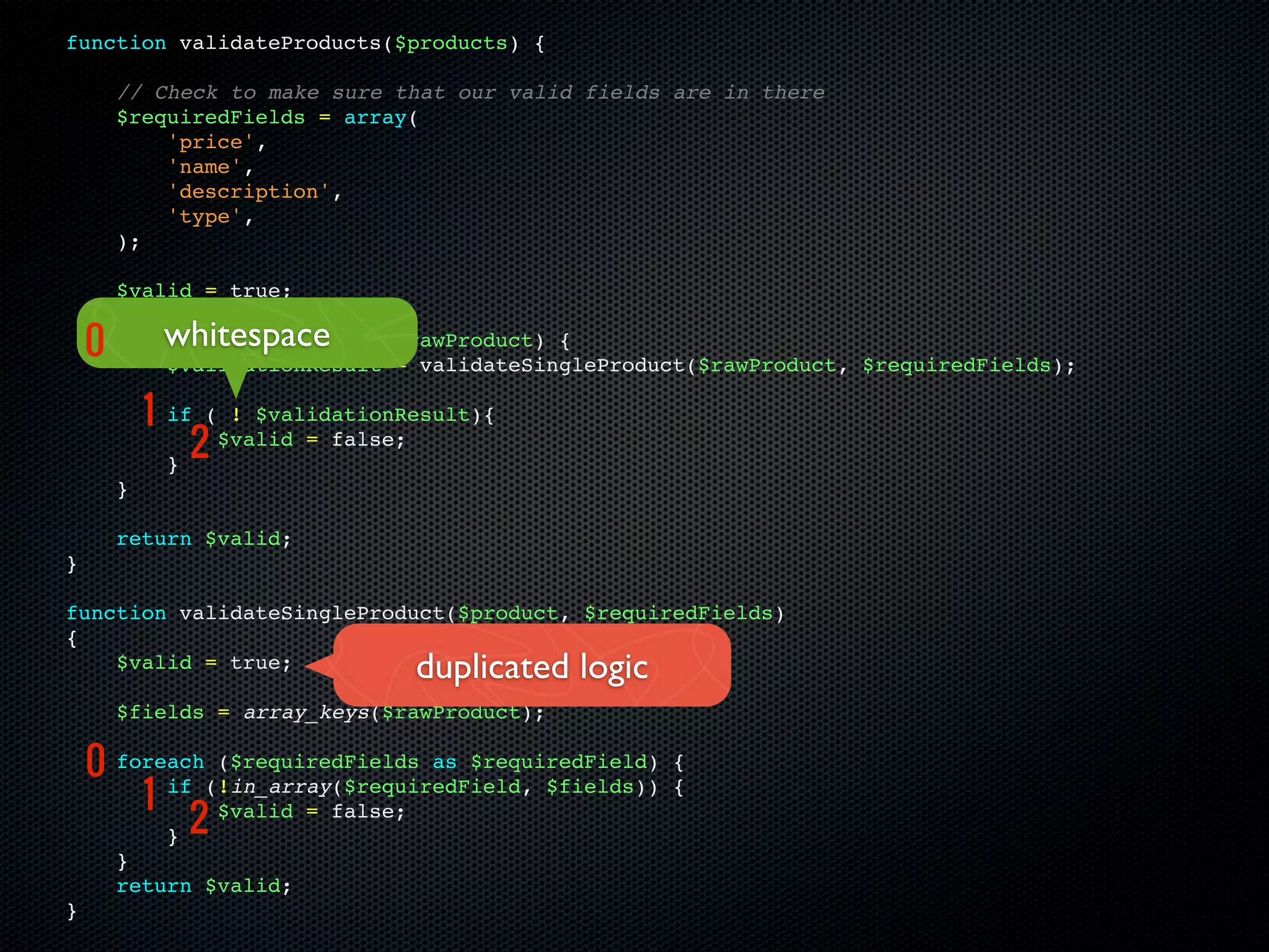 function validateProducts($products) {

      // Check to make sure that our valid fields are in there
      $requiredFields = array(
          'price',
          'name',
          'description',
          'type',
      );

      $valid = true;

    0 foreach ($products as
          whitespace
          $validationResult
                                $rawProduct) {
                                = validateSingleProduct($rawProduct, $requiredFields);

          1   if ( ! $validationResult){

              }
               2  $valid = false;

      }

      return $valid;
}

function validateSingleProduct($product, $requiredFields)
{
    $valid = true;               duplicated logic
      $fields = array_keys($rawProduct);

    0 foreach(!in_array($requiredField, $fields))
              ($requiredFields as $requiredField)     {

        1 if                                          {

          } 2
              $valid = false;

      }
      return $valid;
}
 