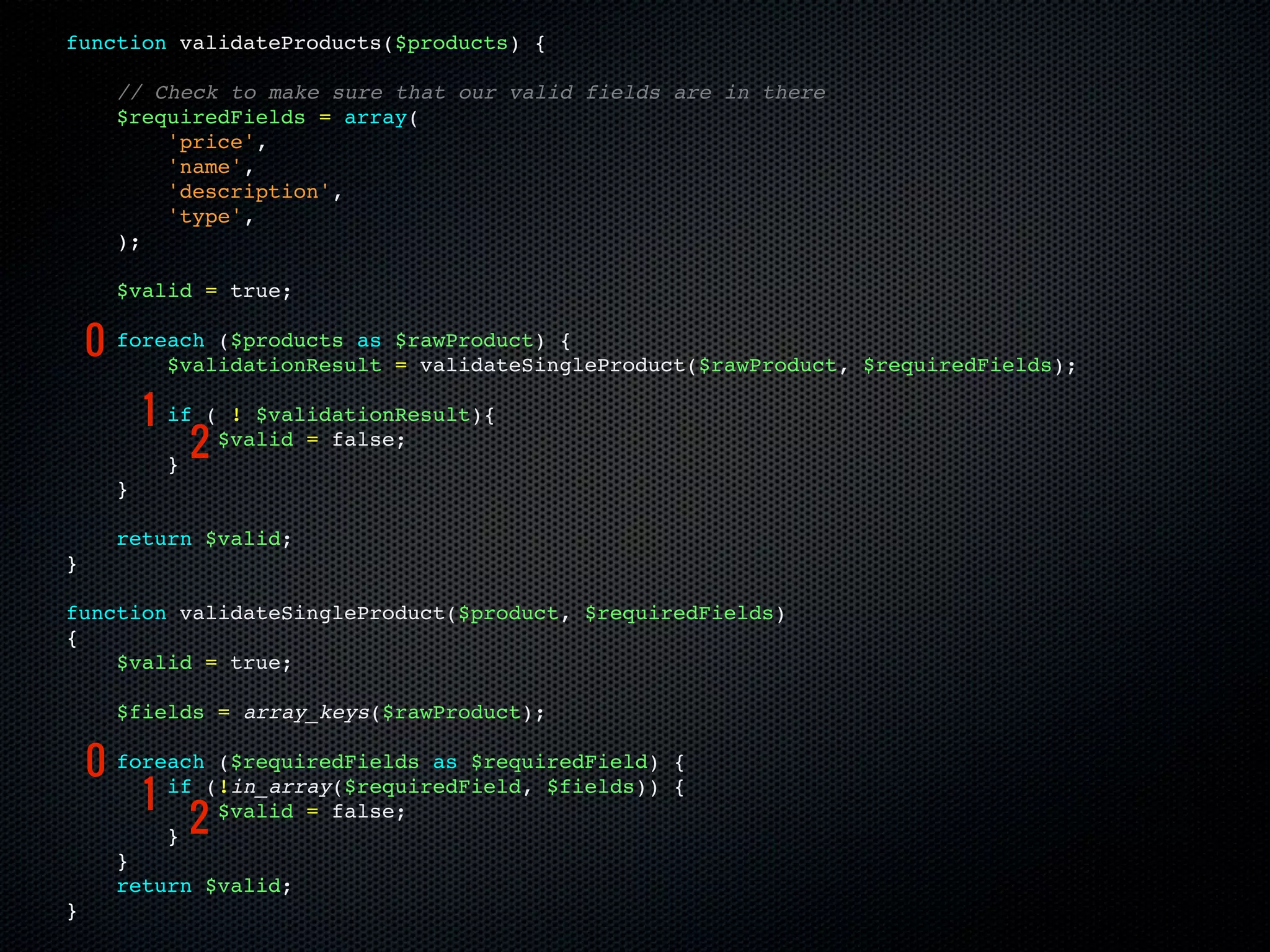 function validateProducts($products) {

      // Check to make sure that our valid fields are in there
      $requiredFields = array(
          'price',
          'name',
          'description',
          'type',
      );

      $valid = true;

    0 foreach ($products as
          $validationResult
                                $rawProduct) {
                                = validateSingleProduct($rawProduct, $requiredFields);

          1   if ( ! $validationResult){

              }
               2  $valid = false;

      }

      return $valid;
}

function validateSingleProduct($product, $requiredFields)
{
    $valid = true;

      $fields = array_keys($rawProduct);

    0 foreach(!in_array($requiredField, $fields))
              ($requiredFields as $requiredField)     {

        1 if                                          {

          } 2
              $valid = false;

      }
      return $valid;
}
 