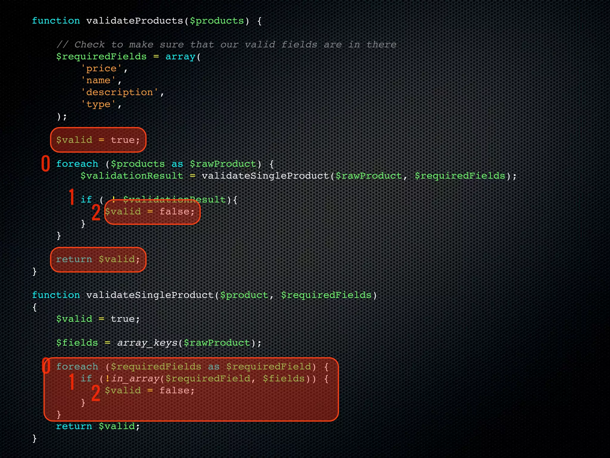 function validateProducts($products) {

      // Check to make sure that our valid fields are in there
      $requiredFields = array(
          'price',
          'name',
          'description',
          'type',
      );

      $valid = true;

    0 foreach ($products as
          $validationResult
                                $rawProduct) {
                                = validateSingleProduct($rawProduct, $requiredFields);

          1   if ( ! $validationResult){

              }
               2  $valid = false;

      }

      return $valid;
}

function validateSingleProduct($product, $requiredFields)
{
    $valid = true;

      $fields = array_keys($rawProduct);

    0 foreach(!in_array($requiredField, $fields))
              ($requiredFields as $requiredField)     {

        1 if                                          {

          } 2
              $valid = false;

      }
      return $valid;
}
 