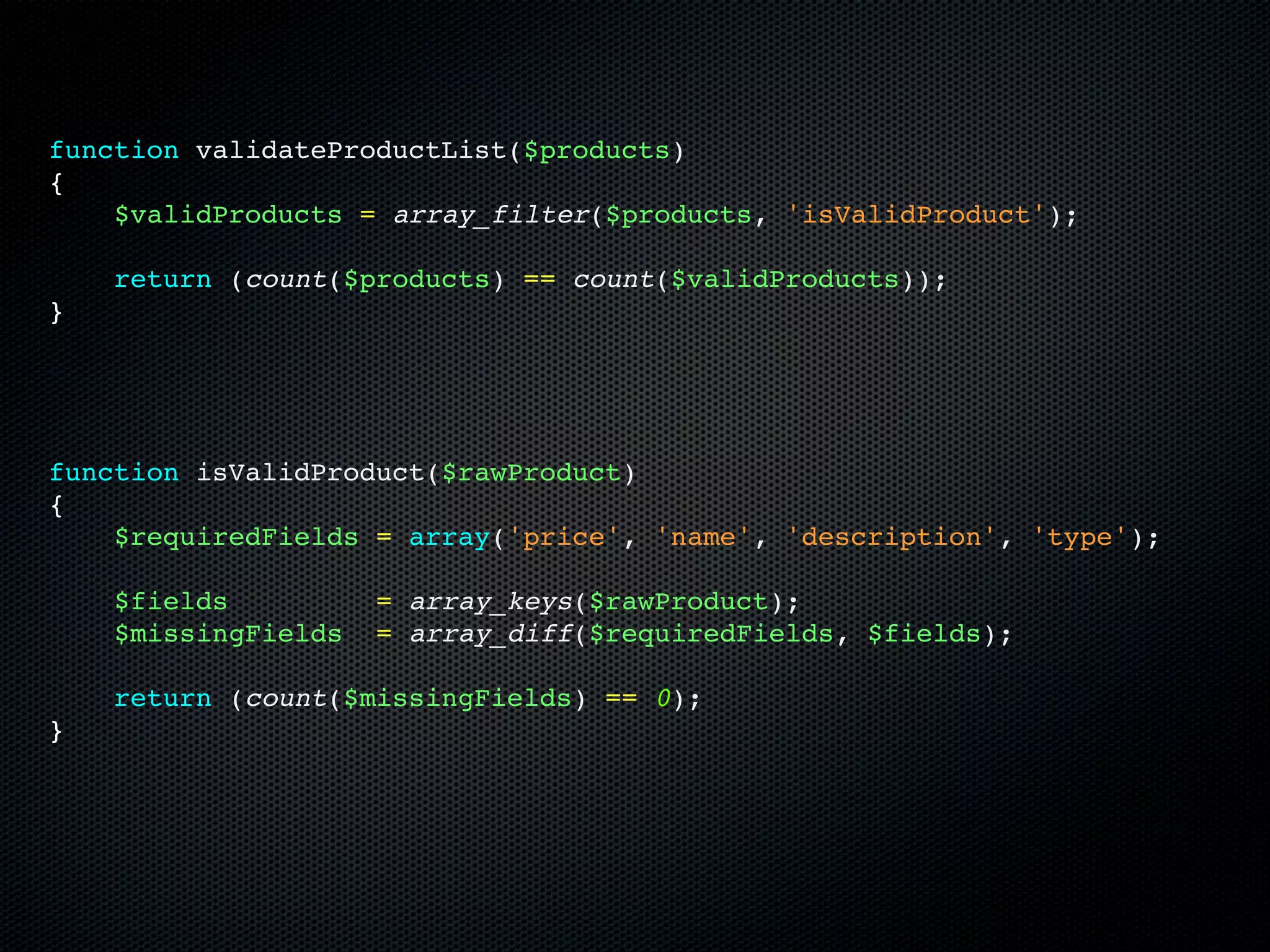 function validateProductList($products)
{
    $validProducts = array_filter($products, 'isValidProduct');

    return (count($products) == count($validProducts));
}




function isValidProduct($rawProduct)
{
    $requiredFields = array('price', 'name', 'description', 'type');

    $fields          = array_keys($rawProduct);
    $missingFields   = array_diff($requiredFields, $fields);

    return (count($missingFields) == 0);
}
 
