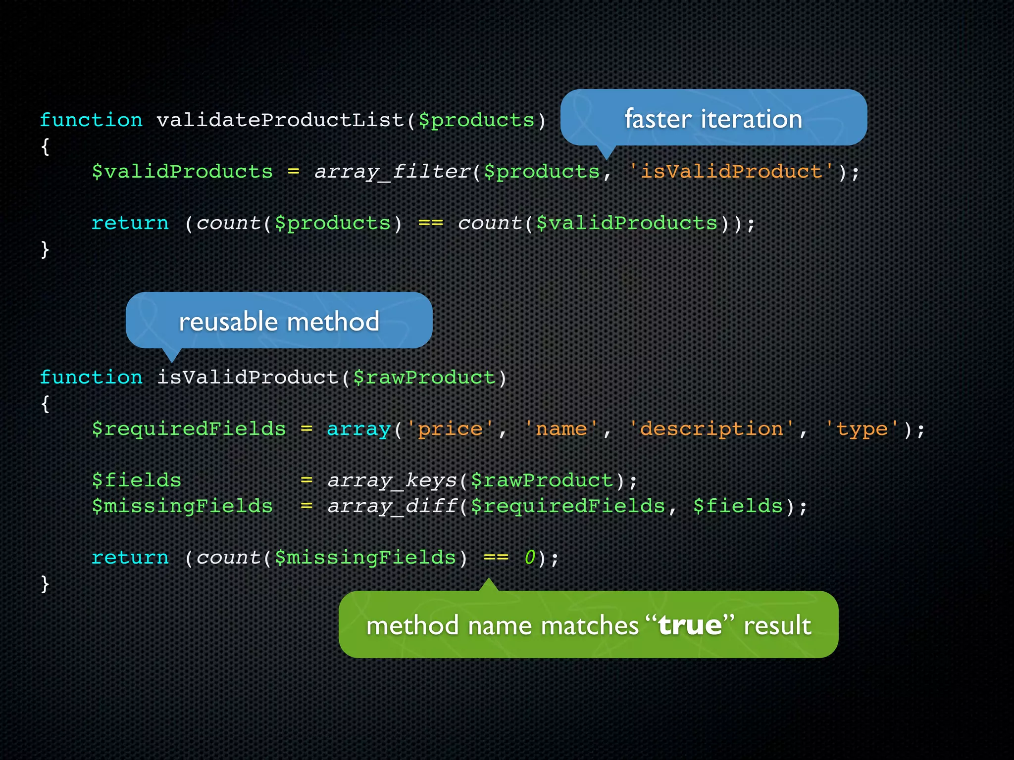 function validateProductList($products)      faster iteration
{
    $validProducts = array_filter($products, 'isValidProduct');

    return (count($products) == count($validProducts));
}


          reusable method
function isValidProduct($rawProduct)
{
    $requiredFields = array('price', 'name', 'description', 'type');

    $fields          = array_keys($rawProduct);
    $missingFields   = array_diff($requiredFields, $fields);

    return (count($missingFields) == 0);
}

                          method name matches “true” result
 