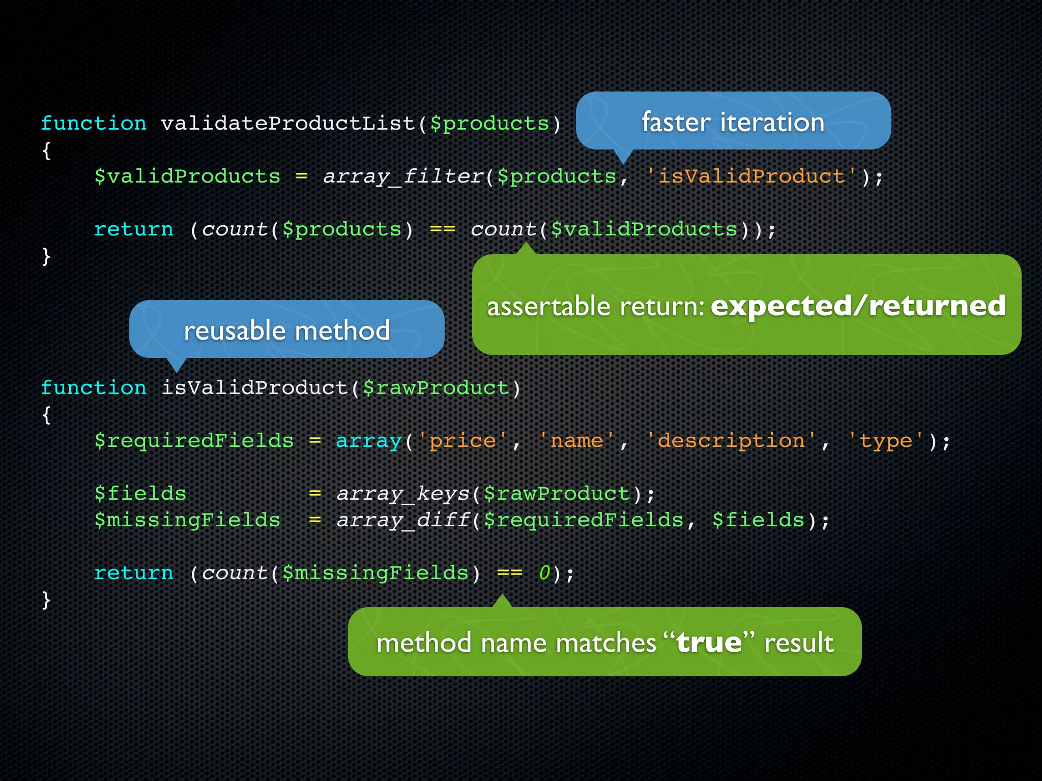 function validateProductList($products)      faster iteration
{
    $validProducts = array_filter($products, 'isValidProduct');

    return (count($products) == count($validProducts));
}

                                  assertable return: expected/returned
          reusable method
function isValidProduct($rawProduct)
{
    $requiredFields = array('price', 'name', 'description', 'type');

    $fields          = array_keys($rawProduct);
    $missingFields   = array_diff($requiredFields, $fields);

    return (count($missingFields) == 0);
}

                          method name matches “true” result
 