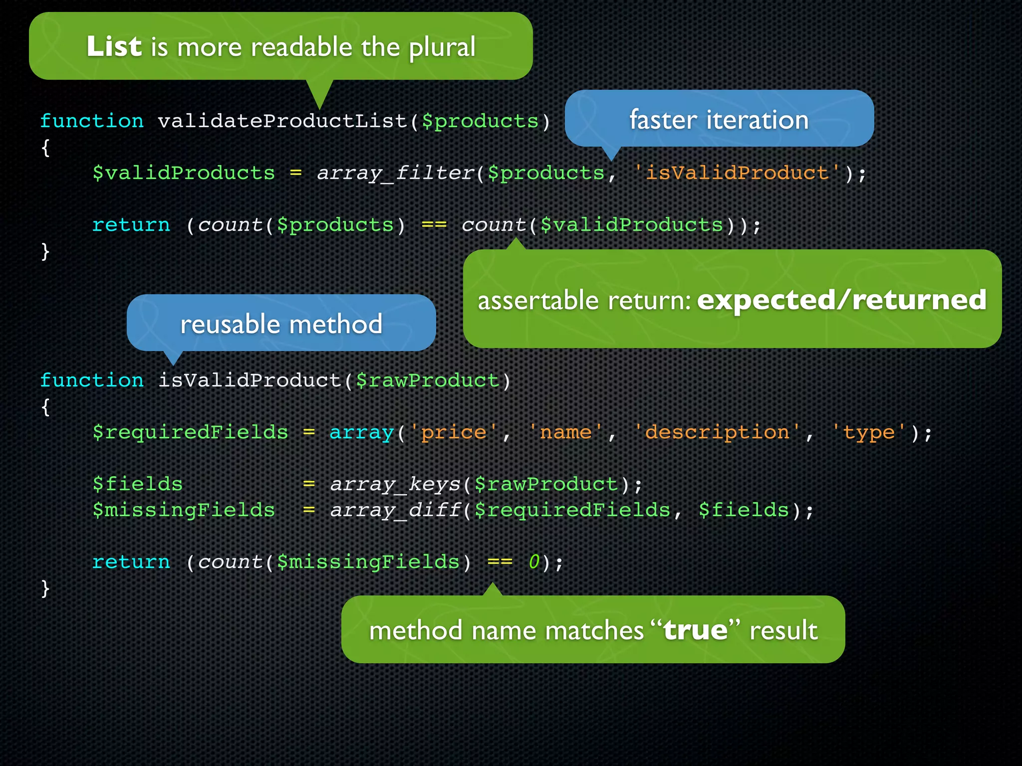List is more readable the plural

function validateProductList($products)      faster iteration
{
    $validProducts = array_filter($products, 'isValidProduct');

    return (count($products) == count($validProducts));
}

                                       assertable return: expected/returned
           reusable method
function isValidProduct($rawProduct)
{
    $requiredFields = array('price', 'name', 'description', 'type');

    $fields          = array_keys($rawProduct);
    $missingFields   = array_diff($requiredFields, $fields);

    return (count($missingFields) == 0);
}

                           method name matches “true” result
 