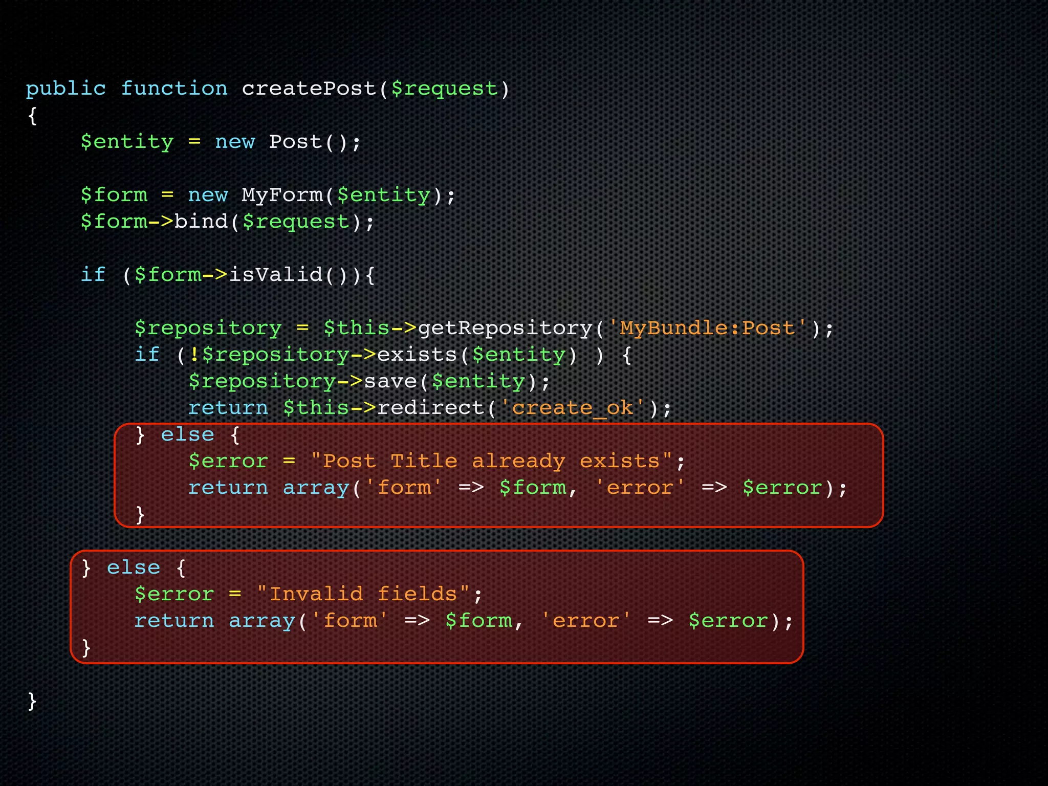 public function createPost($request)
{
    $entity = new Post();

    $form = new MyForm($entity);
    $form->bind($request);

    if ($form->isValid()){

        $repository = $this->getRepository('MyBundle:Post');
        if (!$repository->exists($entity) ) {
            $repository->save($entity);
            return $this->redirect('create_ok');
        } else {
            $error = "Post Title already exists";
            return array('form' => $form, 'error' => $error);
        }

    } else {
        $error = "Invalid fields";
        return array('form' => $form, 'error' => $error);
    }

}
 