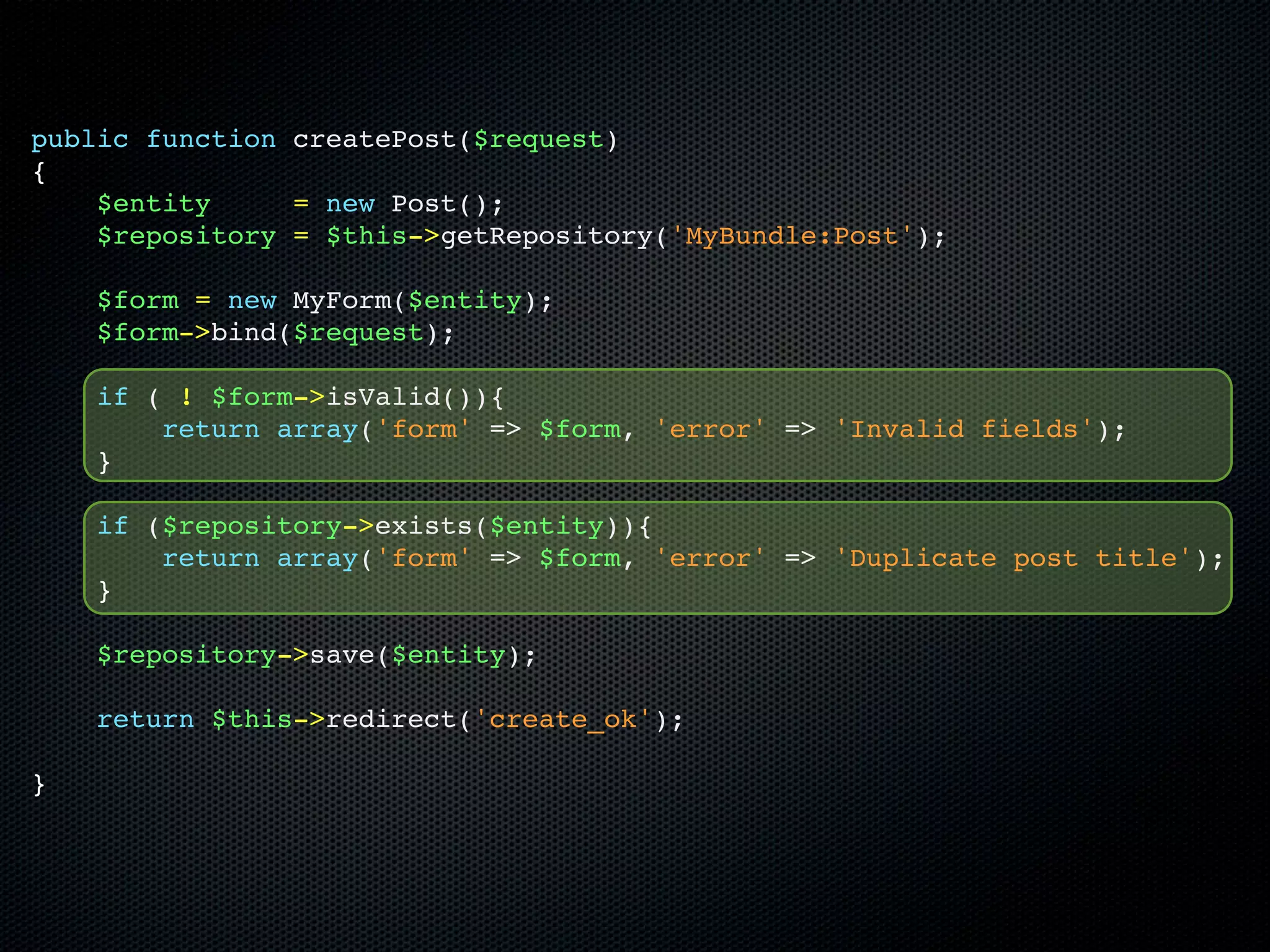 public function createPost($request)
{
    $entity     = new Post();
    $repository = $this->getRepository('MyBundle:Post');

    $form = new MyForm($entity);
    $form->bind($request);

    if ( ! $form->isValid()){
        return array('form' => $form, 'error' => 'Invalid fields');
    }

    if ($repository->exists($entity)){
        return array('form' => $form, 'error' => 'Duplicate post title');
    }

    $repository->save($entity);

    return $this->redirect('create_ok');

}
 
