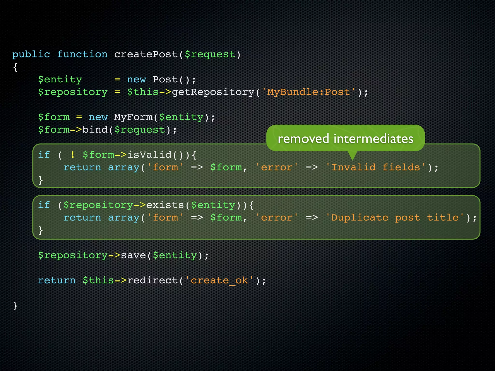 public function createPost($request)
{
    $entity     = new Post();
    $repository = $this->getRepository('MyBundle:Post');

    $form = new MyForm($entity);
    $form->bind($request);
                                           removed intermediates
    if ( ! $form->isValid()){
        return array('form' => $form, 'error' => 'Invalid fields');
    }

    if ($repository->exists($entity)){
        return array('form' => $form, 'error' => 'Duplicate post title');
    }

    $repository->save($entity);

    return $this->redirect('create_ok');

}
 