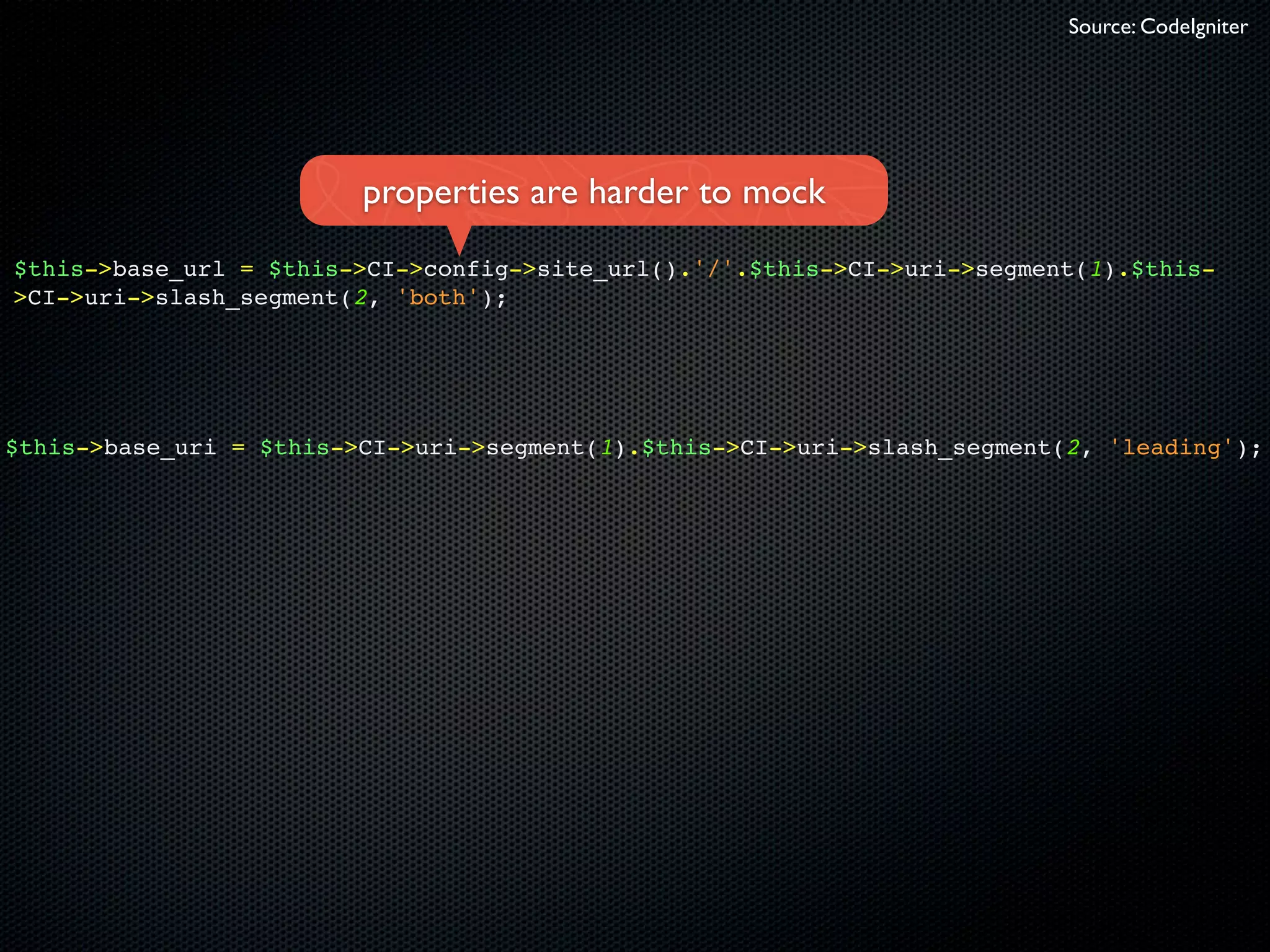 Source: CodeIgniter




                         properties are harder to mock
$this->base_url = $this->CI->config->site_url().'/'.$this->CI->uri->segment(1).$this-
>CI->uri->slash_segment(2, 'both');




$this->base_uri = $this->CI->uri->segment(1).$this->CI->uri->slash_segment(2, 'leading');
 